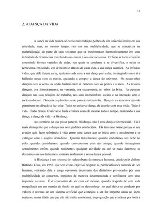13



2. A DANÇA DA VIDA



         A dança da vida realiza-se como manifestação poética de um universo inteiro em sua
unicidade, mas, ao mesmo tempo, rico em sua multiplicidade, que se concretiza na
materialização de parte de seus sistemas que se movimentam harmoniosamente em uma
infinidade de fenômenos distribuídos no macro e nos microcosmos. O Todo se torna concreto
assumindo formas variadas de vidas, nas quais se condensa e se diversifica, e nelas se
representa, realizando, em si mesmo e através de cada vida, a sua dança cósmica. As infinitas
vidas, que dele fazem parte, realizam cada uma a sua dança particular, interagindo entre si e
bailando umas com as outras, ajudando a compor a dança do universo. Os passarinhos
dançam com o vento, as ondas bailam entre si, brincam com os peixes e a areia. As árvores
dançam, ora freneticamente, na ventania, ora suavemente, ao sabor da brisa. As pessoas
dançam nas suas relações de trabalho, nos seus intercâmbios sociais e na interação com o
meio-ambiente. Dançam os planetas nesse passeio interestelar. Dançam as sementes quando
germinam em direção à luz solar. Tudo no universo dança, de acordo com essa visão. Tudo é
vida. Tudo brinca. O universo baila e brinca com ele mesmo todo o tempo, realizando a sua
dança; a dança da vida – a Biodança.
         Ao contrário do que possa parecer, Biodança, não é uma dança convencional. Ela é
mais abrangente que a dança nos seus padrões conhecidos. Ela tem esse nome porque o seu
criador quis fazer referência à vida como uma dança que se inicia com o nascimento e se
extingue com o suspiro derradeiro. Quando trabalhamos; quando embalamos um bebê no
colo; quando caminhamos; quando conversamos com um amigo; quando interagimos
sexualmente; enfim, quando realizamos qualquer atividade ou até se nada fazemos; se
dormimos ou nos distraímos: estamos realizando a nossa dança pessoal.
         A Biodança é um sistema de redescoberta da natureza humana, criado pelo chileno
Rolando Toro, em 1965, que tem como objetivo resgatar as potencialidades naturais do ser
humano, retirando dele a carga opressora decorrente dos distúrbios provocados por uma
multiplicidade de conceitos, impostos de maneira desarmonizada e conflitante com seus
impulsos naturais. É o reencontro do ser com ele mesmo, quando desperta de uma vida
mergulhada em um mundo de ilusão no qual se desconhece; no qual deixa-se conduzir por
valores e normas de um sistema artificial que começou a ser-lhe imposto ainda no útero
materno, numa idade em que ele não tinha autonomia; impregnação que continua por toda a
 