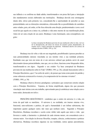 14



sua infância e se confirma na idade adulta, transformando-o em presa fácil para a introjeção
dos mandamentos sociais elaborados nas instituições. Biodança desvela esse estratagema
diante dele, talvez pela primeira vez, concedendo-lhe a oportunidade de perceber as suas
potencialidades sem as distorções sistemáticas, oferecendo-lhe as possibilidades de caminhos
antes velados, pois, até então, só lhe fora oferecida uma direção, predeterminada e com o aval
social de que aquela era a única via, ceifando a vida antes mesmo de sua manifestação plena.
Antes de ser uma criação de seu autor, Biodança é uma iluminação, uma conseqüência; um
grito:


                        La base conceptual de Biodanza proviene de una meditación sobre la vida, o tal vez
                        de la desesperación, del deseo de renacer de nuestros gestos despedazados, de
                        nuestra vacia y estéril estructura de represión. Podríamos decirlo con certeza: de
                        noltalgia de amor (TORO, 1991, p. 26).


         Biodança traz de volta a vida em sua magnitude, possibilitando à pessoa perceber as
suas potencialidades naturais vinculadas ao seu instinto vital, a sua realidade primeira.
Realidade essa que tem em torno de si um universo cultural que poderia servir de canal
direcionador dessas potencialidades, mas que, em vez disso, funciona como bloqueador delas,
transformando-se em algoz.       Segundo o seu criador “La base conceptual de Biodanza
proviene de una meditación sobre la Vida” (TORO, 1991, p. 26), calcada basicamente sobre o
Princípio Biocêntrico, que é “un estilo de sentir y de pensar que toma como punto de partida y
como referencia existencial la vivencia y la comprensión de los sistemas vivientes”.
(TORO, 1991, p. 34)
         Biodança observa diversos paradigmas e princípios que conservam estreita relação
com o Princípio Biocêntrico. Vejamos, de forma simplificada, alguns dos que possuem
vinculação mais íntima com este trabalho, aproveitando para já estabelecer uma relação com o
tema nudez, destacada em itálico.


         PRINCÍPIO BIOCÊNTRICO - estabelece que o centro do universo é a vida, em
torno da qual tudo se manifesta.       O universo é, na realidade, um imenso sistema vivo,
funcional, auto-suficiente e poético, do qual a humanidade é um ínfimo subsistema, tão
importante quanto qualquer outro; não mais que nenhum outro.                   Seguindo o Princípio
Biocêntrico, Biodança reconhece e aceita como válido tudo aquilo que nutre a vida; que
favorece a saúde, a harmonia e a plenitude de cada sistema menor, em consonância com o
sistema maior. Em relação às diversas filosofias, terapias, ciências, conhecimentos e práticas
alternativas, Biodança reconhece algumas na sua totalidade, outras apenas parcialmente,
 