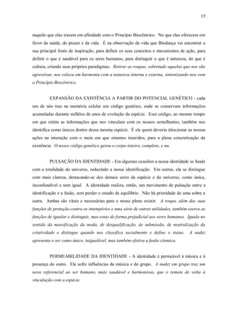 15



naquilo que elas trazem em afinidade com o Princípio Biocêntrico. No que elas oferecem em
favor da saúde, do prazer e da vida. É na observação da vida que Biodança vai encontrar a
sua principal fonte de inspiração, para definir os seus conceitos e mecanismos de ação, para
definir o que é saudável para os seres humanos, para distinguir o que é natureza, do que é
cultura, criando seus próprios paradigmas. Retirar as roupas, sobretudo aquelas que nos são
agressivas, nos coloca em harmonia com a natureza interna e externa, sintonizando-nos com
o Princípio Biocêntrico.


         EXPANSÃO DA EXISTÊNCIA A PARTIR DO POTENCIAL GENÉTICO - cada
um de nós traz na memória celular um código genético, onde se conservam informações
acumuladas durante milhões de anos de evolução da espécie. Esse código, ao mesmo tempo
em que retém as informações que nos vinculam com os nossos semelhantes, também nos
identifica como únicos dentro dessa mesma espécie. É ele quem deveria direcionar as nossas
ações na interação com o meio em que estamos inseridos, para a plena concretização da
existência. O nosso código genético gerou o corpo inteiro, completo, e nu.


         PULSAÇÃO DA IDENTIDADE - Em algumas ocasiões a nossa identidade se funde
com a totalidade do universo, reduzindo a nossa identificação. Em outras, ela se distingue
com mais clareza, destacando-se dos demais seres da espécie e do universo, como única,
inconfundível e sem igual. A identidade realiza, então, um movimento de pulsação entre a
identificação e a fusão, sem perder o estado de equilíbrio. Não há prioridade de uma sobre a
outra. Ambas são vitais e necessárias para o nosso pleno existir. A roupa, além das suas
funções de proteção contra as intempéries e uma série de outras utilidades, também exerce as
funções de igualar e distinguir, mas estas de forma prejudicial aos seres humanos. Iguala no
sentido da massificação da moda, de desqualificação, de submissão, de neutralização da
criatividade e distingue quando nos classifica socialmente e define o status.      A nudez
apresenta o ser como único, inigualável, mas também efetiva a fusão cósmica.


         PERMEABILIDADE DA IDENTIDADE - A identidade é permeável à música e à
presença do outro. Ela sofre influências da música e do grupo. A nudez em grupo traz um
novo referencial ao ser humano, mais saudável e harmonioso, que o remete de volta à
vinculação com a espécie.
 