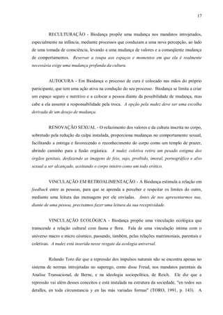 17



         RECULTURAÇÃO - Biodança propõe uma mudança nos mandatos introjetados,
especialmente na infância, mediante processos que conduzam a uma nova percepção, ao lado
de uma tomada de consciência, levando a uma mudança de valores e a conseqüente mudança
de comportamentos. Reservar a roupa aos espaços e momentos em que ela é realmente
necessária exige uma mudança profunda da cultura.


         AUTOCURA - Em Biodança o processo de cura é colocado nas mãos do próprio
participante, que tem uma ação ativa na condução do seu processo. Biodança se limita a criar
um espaço seguro e nutritivo e a colocar a pessoa diante da possibilidade de mudança, mas
cabe a ela assumir a responsabilidade pela troca. A opção pela nudez deve ser uma escolha
derivada de um desejo de mudança.


         RENOVAÇÃO SEXUAL - O refazimento dos valores e da cultura inscrita no corpo,
sobretudo pela redução da culpa instalada, proporciona mudanças no comportamento sexual,
facilitando a entrega e favorecendo o reconhecimento do corpo como um templo de prazer,
abrindo caminho para a fusão orgástica. A nudez coletiva retira um pesado estigma dos
órgãos genitais, desfazendo as imagens de feio, sujo, proibido, imoral, pornográfico e alvo
sexual a ser alcançado, aceitando o corpo inteiro como um todo erótico.


         VINCULAÇÃO EM RETROALIMENTAÇÃO - A Biodança estimula a relação em
feedback entre as pessoas, para que se aprenda a perceber e respeitar os limites do outro,
mediante uma leitura das mensagens por ele enviadas. Antes de nos apresentarmos nus,
diante de uma pessoa, precisamos fazer uma leitura da sua receptividade.


         VINCULAÇÃO ECOLÓGICA - Biodança propõe uma vinculação ecológica que
transcende a relação cultural com fauna e flora. Fala de uma vinculação íntima com o
universo macro e micro cósmico, passando, também, pelas relações matrimoniais, parentais e
coletivas. A nudez está inserida nesse resgate da ecologia universal.


         Rolando Toro diz que a repressão dos impulsos naturais não se encontra apenas no
sistema de normas introjetadas no superego, como disse Freud, nos mandatos parentais da
Analise Transacional, de Berne, e na ideologia sociopolítica, de Reich.       Ele diz que a
repressão vai além desses conceitos e está instalada na estrutura da sociedade, "en todos sus
detalles, en toda circunstancia y en las más variadas formas" (TORO, 1991, p. 143). A
 