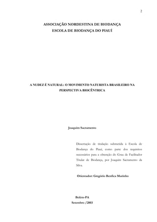 2



       ASSOCIAÇÃO NORDESTINA DE BIODANÇA
           ESCOLA DE BIODANÇA DO PIAUÍ




A NUDEZ É NATURAL: O MOVIMENTO NATURISTA BRASILEIRO NA
               PERSPECTIVA BIOCÊNTRICA




                   Joaquim Sacramento




                        Dissertação de titulação submetida à Escola de
                        Biodança do Piauí, como parte dos requisitos
                        necessários para a obtenção do Grau de Facilitador
                        Titular de Biodança, por Joaquim Sacramento da
                        Silva.


                        Orientador: Gregório Benfica Marinho




                       Belém-PA
                     Setembro /2003
 
