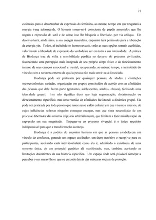 21



estímulos para o desabrochar da expressão do feminino, ao mesmo tempo em que resgatará a
energia yang adormecida. O homem tornar-se-á consciente de papéis assumidos que lhe
negam a expressão do sutil e de como isso lhe bloqueia a liberdade, por via oblíqua. Ele
desenvolverá, ainda mais, a sua energia masculina, enquanto terá permissão para a liberação
da energia yin. Todos, aí incluindo os homossexuais, terão as suas opções sexuais acolhidas,
valorizando a liberdade de expressão do verdadeiro ser em toda a sua intensidade. A prática
de Biodança traz de volta a sensibilidade perdida no decurso do processo civilizador,
favorecendo uma percepção mais integrada de seu próprio corpo físico e do funcionamento
interno de seus campos emocional e mental, recuperando, ao mesmo tempo, a intimidade do
vínculo com a natureza externa da qual a pessoa não mais sentir-se-á dissociada.
         Biodança pode ser praticada por quaisquer pessoas, de idades e condições
socioeconômicas variadas, organizadas em grupos constituídos de acordo com as afinidades
das pessoas que dele fazem parte (gestantes, adolescentes, adultos, obesos), formando uma
identidade grupal.    Isto não significa dizer que haja segmentação, discriminação ou
direcionamento específico, mas uma reunião de afinidades facilitando a dinâmica grupal. Ela
pode ser praticada por toda pessoa que nasce nesse caldo cultural em que vivemos imersos, de
cujas influências nefastas ninguém consegue escapar, mas que sinta necessidade de um
processo libertador das amarras impostas arbitrariamente, que limitam a livre manifestação da
expressão em sua magnitude.       Entregar-se ao processo vivencial é o único requisito
indispensável para que a transformação aconteça.
         Biodança é a poética do encontro humano em que as pessoas estabelecem um
vínculo de confiança, gerando um espaço acolhedor, um útero nutritivo e receptivo para os
participantes, aceitando cada individualidade como ela é, admitindo a existência de uma
semente única, de um potencial genético ali manifestado, mas, também, aceitando as
limitações decorrentes da sua história específica. Um espaço onde será possível começar a
perceber o ser maravilhoso que se esconde detrás das máscaras sociais de proteção.
 