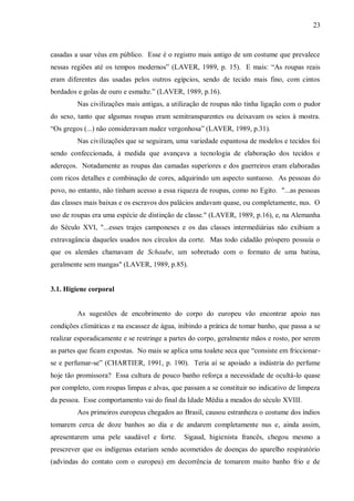 23



casadas a usar véus em público. Esse é o registro mais antigo de um costume que prevalece
nessas regiões até os tempos modernos” (LAVER, 1989, p. 15). E mais: “As roupas reais
eram diferentes das usadas pelos outros egípcios, sendo de tecido mais fino, com cintos
bordados e golas de ouro e esmalte.” (LAVER, 1989, p.16).
         Nas civilizações mais antigas, a utilização de roupas não tinha ligação com o pudor
do sexo, tanto que algumas roupas eram semitransparentes ou deixavam os seios à mostra.
“Os gregos (...) não consideravam nudez vergonhosa” (LAVER, 1989, p.31).
         Nas civilizações que se seguiram, uma variedade espantosa de modelos e tecidos foi
sendo confeccionada, à medida que avançava a tecnologia de elaboração dos tecidos e
adereços. Notadamente as roupas das camadas superiores e dos guerreiros eram elaboradas
com ricos detalhes e combinação de cores, adquirindo um aspecto suntuoso. As pessoas do
povo, no entanto, não tinham acesso a essa riqueza de roupas, como no Egito. "...as pessoas
das classes mais baixas e os escravos dos palácios andavam quase, ou completamente, nus. O
uso de roupas era uma espécie de distinção de classe." (LAVER, 1989, p.16), e, na Alemanha
do Século XVI, "...esses trajes camponeses e os das classes intermediárias não exibiam a
extravagância daqueles usados nos círculos da corte. Mas todo cidadão próspero possuía o
que os alemães chamavam de Schaube, um sobretudo com o formato de uma batina,
geralmente sem mangas" (LAVER, 1989, p.85).


3.1. Higiene corporal


         As sugestões de encobrimento do corpo do europeu vão encontrar apoio nas
condições climáticas e na escassez de água, inibindo a prática de tomar banho, que passa a se
realizar esporadicamente e se restringe a partes do corpo, geralmente mãos e rosto, por serem
as partes que ficam expostas. No mais se aplica uma toalete seca que “consiste em friccionar-
se e perfumar-se” (CHARTIER, 1991, p. 190). Teria aí se apoiado a indústria do perfume
hoje tão promissora? Essa cultura de pouco banho reforça a necessidade de ocultá-lo quase
por completo, com roupas limpas e alvas, que passam a se constituir no indicativo de limpeza
da pessoa. Esse comportamento vai do final da Idade Média a meados do século XVIII.
         Aos primeiros europeus chegados ao Brasil, causou estranheza o costume dos índios
tomarem cerca de doze banhos ao dia e de andarem completamente nus e, ainda assim,
apresentarem uma pele saudável e forte.       Sigaud, higienista francês, chegou mesmo a
prescrever que os indígenas estariam sendo acometidos de doenças do aparelho respiratório
(advindas do contato com o europeu) em decorrência de tomarem muito banho frio e de
 