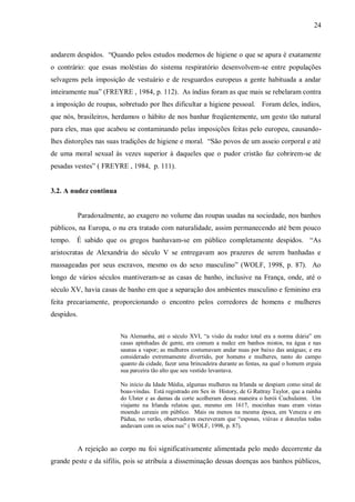 24



andarem despidos. “Quando pelos estudos modernos de higiene o que se apura é exatamente
o contrário: que essas moléstias do sistema respiratório desenvolvem-se entre populações
selvagens pela imposição de vestuário e de resguardos europeus a gente habituada a andar
inteiramente nua” (FREYRE , 1984, p. 112). As índias foram as que mais se rebelaram contra
a imposição de roupas, sobretudo por lhes dificultar a higiene pessoal. Foram deles, índios,
que nós, brasileiros, herdamos o hábito de nos banhar freqüentemente, um gesto tão natural
para eles, mas que acabou se contaminando pelas imposições feitas pelo europeu, causando-
lhes distorções nas suas tradições de higiene e moral. “São povos de um asseio corporal e até
de uma moral sexual às vezes superior à daqueles que o pudor cristão faz cobrirem-se de
pesadas vestes” ( FREYRE , 1984, p. 111).


3.2. A nudez continua


            Paradoxalmente, ao exagero no volume das roupas usadas na sociedade, nos banhos
públicos, na Europa, o nu era tratado com naturalidade, assim permanecendo até bem pouco
tempo. É sabido que os gregos banhavam-se em público completamente despidos. “As
aristocratas de Alexandria do século V se entregavam aos prazeres de serem banhadas e
massageadas por seus escravos, mesmo os do sexo masculino” (WOLF, 1998, p. 87). Ao
longo de vários séculos mantiveram-se as casas de banho, inclusive na França, onde, até o
século XV, havia casas de banho em que a separação dos ambientes masculino e feminino era
feita precariamente, proporcionando o encontro pelos corredores de homens e mulheres
despidos.


                          Na Alemanha, até o século XVI, “a visão da nudez total era a norma diária” em
                          casas apinhadas de gente, era comum a nudez em banhos mistos, na água e nas
                          saunas a vapor; as mulheres costumavam andar nuas por baixo das anáguas; e era
                          considerado extremamente divertido, por homens e mulheres, tanto do campo
                          quanto da cidade, fazer uma brincadeira durante as festas, na qual o homem erguia
                          sua parceira tão alto que seu vestido levantava.

                          No início da Idade Média, algumas mulheres na Irlanda se despiam como sinal de
                          boas-vindas. Está registrado em Sex in History, de G Rattray Taylor, que a rainha
                          do Ulster e as damas da corte acolheram dessa maneira o herói Cuchulainn. Um
                          viajante na Irlanda relatou que, mesmo em 1617, mocinhas nuas eram vistas
                          moendo cereais em público. Mais ou menos na mesma época, em Veneza e em
                          Pádua, no verão, observadores escreveram que “esposas, viúvas e donzelas todas
                          andavam com os seios nus” ( WOLF, 1998, p. 87).


            A rejeição ao corpo nu foi significativamente alimentada pelo medo decorrente da
grande peste e da sífilis, pois se atribuía a disseminação dessas doenças aos banhos públicos,
 