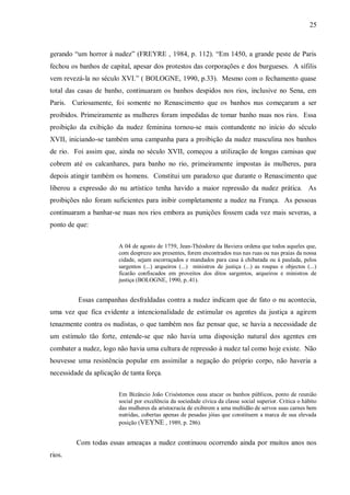 25



gerando “um horror à nudez” (FREYRE , 1984, p. 112). “Em 1450, a grande peste de Paris
fechou os banhos de capital, apesar dos protestos das corporações e dos burgueses. A sífilis
vem revezá-la no século XVI.” ( BOLOGNE, 1990, p.33). Mesmo com o fechamento quase
total das casas de banho, continuaram os banhos despidos nos rios, inclusive no Sena, em
Paris. Curiosamente, foi somente no Renascimento que os banhos nus começaram a ser
proibidos. Primeiramente as mulheres foram impedidas de tomar banho nuas nos rios. Essa
proibição da exibição da nudez feminina tornou-se mais contundente no início do século
XVII, iniciando-se também uma campanha para a proibição da nudez masculina nos banhos
de rio. Foi assim que, ainda no século XVII, começou a utilização de longas camisas que
cobrem até os calcanhares, para banho no rio, primeiramente impostas às mulheres, para
depois atingir também os homens. Constitui um paradoxo que durante o Renascimento que
liberou a expressão do nu artístico tenha havido a maior repressão da nudez prática. As
proibições não foram suficientes para inibir completamente a nudez na França. As pessoas
continuaram a banhar-se nuas nos rios embora as punições fossem cada vez mais severas, a
ponto de que:


                        A 04 de agosto de 1759, Jean-Théodore da Baviera ordena que todos aqueles que,
                        com desprezo aos presentes, forem encontrados nus nas ruas ou nas praias da nossa
                        cidade, sejam escorraçados e mandados para casa à chibatada ou à paulada, pelos
                        sargentos (...) arqueiros (...) ministros de justiça (...) as roupas e objectos (...)
                        ficarão confiscados em proveitos dos ditos sargentos, arqueiros e ministros de
                        justiça (BOLOGNE, 1990, p..41).


          Essas campanhas desfraldadas contra a nudez indicam que de fato o nu acontecia,
uma vez que fica evidente a intencionalidade de estimular os agentes da justiça a agirem
tenazmente contra os nudistas, o que também nos faz pensar que, se havia a necessidade de
um estímulo tão forte, entende-se que não havia uma disposição natural dos agentes em
combater a nudez, logo não havia uma cultura de repressão à nudez tal como hoje existe. Não
houvesse uma resistência popular em assimilar a negação do próprio corpo, não haveria a
necessidade da aplicação de tanta força.


                        Em Bizâncio João Crisóstomos ousa atacar os banhos públicos, ponto de reunião
                        social por excelência da sociedade cívica da classe social superior. Critica o hábito
                        das mulheres da aristocracia de exibirem a uma multidão de servos suas carnes bem
                        nutridas, cobertas apenas de pesadas jóias que constituem a marca de sua elevada
                        posição (VEYNE , 1989, p. 286).


         Com todas essas ameaças a nudez continuou ocorrendo ainda por muitos anos nos
rios.
 
