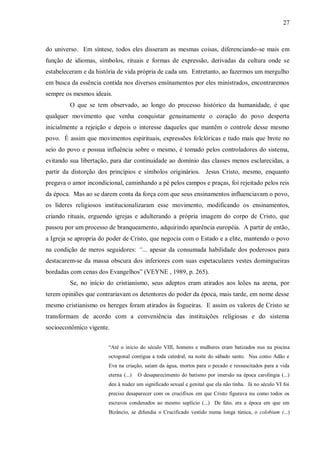 27



do universo. Em síntese, todos eles disseram as mesmas coisas, diferenciando-se mais em
função de idiomas, símbolos, rituais e formas de expressão, derivadas da cultura onde se
estabeleceram e da história de vida própria de cada um. Entretanto, ao fazermos um mergulho
em busca da essência contida nos diversos ensinamentos por eles ministrados, encontraremos
sempre os mesmos ideais.
         O que se tem observado, ao longo do processo histórico da humanidade, é que
qualquer movimento que venha conquistar genuinamente o coração do povo desperta
inicialmente a rejeição e depois o interesse daqueles que mantêm o controle desse mesmo
povo. É assim que movimentos espirituais, expressões folclóricas e tudo mais que brote no
seio do povo e possua influência sobre o mesmo, é tomado pelos controladores do sistema,
evitando sua libertação, para dar continuidade ao domínio das classes menos esclarecidas, a
partir da distorção dos princípios e símbolos originários. Jesus Cristo, mesmo, enquanto
pregava o amor incondicional, caminhando a pé pelos campos e praças, foi rejeitado pelos reis
da época. Mas ao se darem conta da força com que seus ensinamentos influenciavam o povo,
os líderes religiosos institucionalizaram esse movimento, modificando os ensinamentos,
criando rituais, erguendo igrejas e adulterando a própria imagem do corpo de Cristo, que
passou por um processo de branqueamento, adquirindo aparência européia. A partir de então,
a Igreja se apropria do poder de Cristo, que negocia com o Estado e a elite, mantendo o povo
na condição de meros seguidores: “... apesar da consumada habilidade dos poderosos para
destacarem-se da massa obscura dos inferiores com suas espetaculares vestes domingueiras
bordadas com cenas dos Evangelhos” (VEYNE , 1989, p. 265).
         Se, no início do cristianismo, seus adeptos eram atirados aos leões na arena, por
terem opiniões que contrariavam os detentores do poder da época, mais tarde, em nome desse
mesmo cristianismo os hereges foram atirados às fogueiras. E assim os valores de Cristo se
transformam de acordo com a conveniência das instituições religiosas e do sistema
socioeconômico vigente.


                        “Até o início do século VIII, homens e mulheres eram batizados nus na piscina
                        octogonal contígua a toda catedral, na noite do sábado santo. Nus como Adão e
                        Eva na criação, saíam da água, mortos para o pecado e ressuscitados para a vida
                        eterna (...)   O desaparecimento do batismo por imersão na época carolíngia (...)
                        deu à nudez um significado sexual e genital que ela não tinha. Já no século VI foi
                        preciso desaparecer com os crucifixos em que Cristo figurava nu como todos os
                        escravos condenados ao mesmo suplício (...) De fato, era a época em que em
                        Bizâncio, se difundia o Crucificado vestido numa longa túnica, o colobium (...)
 