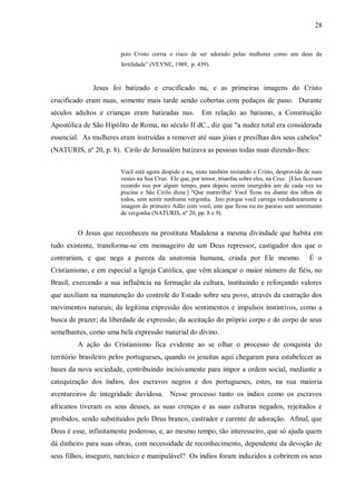 28


                        pois Cristo corria o risco de ser adorado pelas mulheres como um deus da
                        fertilidade” (VEYNE, 1989, p. 439).


              Jesus foi batizado e crucificado nu, e as primeiras imagens do Cristo
crucificado eram nuas, somente mais tarde sendo cobertas com pedaços de pano. Durante
séculos adultos e crianças eram batizadas nus.           Em relação ao batismo, a Constituição
Apostólica de São Hipólito de Roma, no século II dC., diz que "a nudez total era considerada
essencial. As mulheres eram instruídas a remover até suas jóias e presilhas dos seus cabelos"
(NATURIS, nº 20, p. 8). Cirilo de Jerusalém batizava as pessoas todas nuas dizendo-lhes:


                        Você está agora despido e nu, nisto também imitando o Cristo, desprovido de suas
                        vestes na Sua Cruz. Ele que, por temor, triunfou sobre eles, na Cruz. [Eles ficavam
                        rezando nus por algum tempo, para depois serem imergidos um de cada vez na
                        piscina e São Cirilo dizia:] "Que maravilha! Você ficou nu diante dos olhos de
                        todos, sem sentir nenhuma vergonha. Isto porque você carrega verdadeiramente a
                        imagem do primeiro Adão com você, este que ficou nu no paraíso sem sentimento
                        de vergonha (NATURIS, nº 20, pp. 8 e 9).


         O Jesus que reconheceu na prostituta Madalena a mesma divindade que habita em
tudo existente, transforma-se em mensageiro de um Deus repressor, castigador dos que o
contrariam, e que nega a pureza da anatomia humana, criada por Ele mesmo.                            É o
Cristianismo, e em especial a Igreja Católica, que vêm alcançar o maior número de fiéis, no
Brasil, exercendo a sua influência na formação da cultura, instituindo e reforçando valores
que auxiliam na manutenção do controle do Estado sobre seu povo, através da castração dos
movimentos naturais; da legítima expressão dos sentimentos e impulsos instintivos, como a
busca de prazer; da liberdade de expressão; da aceitação do próprio corpo e do corpo de seus
semelhantes, como uma bela expressão material do divino.
         A ação do Cristianismo fica evidente ao se olhar o processo de conquista do
território brasileiro pelos portugueses, quando os jesuítas aqui chegaram para estabelecer as
bases da nova sociedade, contribuindo incisivamente para impor a ordem social, mediante a
catequização dos índios, dos escravos negros e dos portugueses, estes, na sua maioria
aventureiros de integridade duvidosa. Nesse processo tanto os índios como os escravos
africanos tiveram os seus deuses, as suas crenças e as suas culturas negados, rejeitados e
proibidos, sendo substituídos pelo Deus branco, castrador e carente de adoração. Afinal, que
Deus é esse, infinitamente poderoso, e, ao mesmo tempo, tão interesseiro, que só ajuda quem
dá dinheiro para suas obras, com necessidade de reconhecimento, dependente da devoção de
seus filhos, inseguro, narcísico e manipulável? Os índios foram induzidos a cobrirem os seus
 