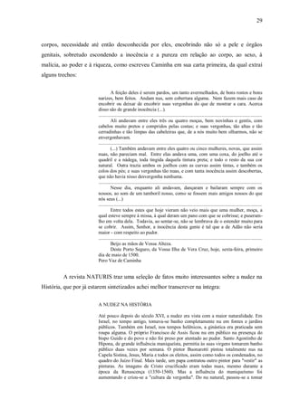 29



corpos, necessidade até então desconhecida por eles, encobrindo não só a pele e órgãos
genitais, sobretudo escondendo a inocência e a pureza em relação ao corpo, ao sexo, à
malícia, ao poder e à riqueza, como escreveu Caminha em sua carta primeira, da qual extraí
alguns trechos:


                                  A feição deles é serem pardos, um tanto avermelhados, de bons rostos e bons
                        narizes, bem feitos. Andam nus, sem cobertura alguma. Nem fazem mais caso de
                        encobrir ou deixar de encobrir suas vergonhas do que de mostrar a cara. Acerca
                        disso são de grande inocência (...).
                        ......................................................................................................................................
                                  Ali andavam entre eles três ou quatro moças, bem novinhas e gentis, com
                        cabelos muito pretos e compridos pelas costas; e suas vergonhas, tão altas e tão
                        cerradinhas e tão limpas das cabeleiras que, de a nós muito bem olharmos, não se
                        envergonhavam.
                        ......................................................................................................................................
                                  (...) Também andavam entre eles quatro ou cinco mulheres, novas, que assim
                        nuas, não pareciam mal. Entre elas andava uma, com uma coxa, do joelho até o
                        quadril e a nádega, toda tingida daquela tintura preta; e todo o resto da sua cor
                        natural. Outra trazia ambos os joelhos com as curvas assim tintas, e também os
                        colos dos pés; e suas vergonhas tão nuas, e com tanta inocência assim descobertas,
                        que não havia nisso desvergonha nenhuma.
                        ......................................................................................................................................
                                  Nesse dia, enquanto ali andavam, dançaram e bailaram sempre com os
                        nossos, ao som de um tamboril nosso, como se fossem mais amigos nossos do que
                        nós seus (...)
                        ......................................................................................................................................
                                  Entre todos estes que hoje vieram não veio mais que uma mulher, moça, a
                        qual esteve sempre à missa, à qual deram um pano com que se cobrisse; e puseram-
                        lho em volta dela. Todavia, ao sentar-se, não se lembrava de o estender muito para
                        se cobrir. Assim, Senhor, a inocência desta gente é tal que a de Adão não seria
                        maior - com respeito ao pudor.
                        ......................................................................................................................................
                                  Beijo as mãos de Vossa Alteza.
                                  Deste Porto Seguro, da Vossa Ilha de Vera Cruz, hoje, sexta-feira, primeiro
                        dia de maio de 1500.
                        Pero Vaz de Caminha


         A revista NATURIS traz uma seleção de fatos muito interessantes sobre a nudez na
História, que por já estarem sintetizados achei melhor transcrever na íntegra:


                        A NUDEZ NA HISTÓRIA

                        Até pouco depois do século XVI, a nudez era vista com a maior naturalidade. Em
                        Israel, no tempo antigo, tomava-se banho completamente nu em fontes e jardins
                        públicos. Também em Israel, nos tempos helênicos, a ginástica era praticada sem
                        roupa alguma. O próprio Francisco de Assis ficou nu em público na presença do
                        bispo Guido e do povo e não foi preso por atentado ao pudor. Santo Agostinho de
                        Hipona, de grande influência maniqueísta, permitia às suas virgens tomarem banho
                        público duas vezes por semana. O pintor Buonarotti pintou totalmente nus na
                        Capela Sistina, Jesus, Maria e todos os eleitos, assim como todos os condenados, no
                        quadro do Juízo Final. Mais tarde, um papa contratou outro pintor para "vestir" as
                        pinturas. As imagens de Cristo crucificado eram todas nuas, mesmo durante a
                        época da Renascença (1350-1560). Mas a influência do maniqueísmo foi
                        aumentando e criou-se a "cultura da vergonha". Do nu natural, passou-se a tomar
 