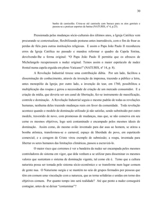 30


                        banho de camisolão. Criou-se até camisola com buraco para os atos genitais e
                        passou-se a praticar esportes de batina (NATURIS, nº 4, p.25).


         Pressionada pelas mudanças sócio-culturais dos últimos anos, a Igreja Católica vem
procurando se contextualizar, flexibilizando posturas antes inarredáveis, com o fim de frear as
perdas de fiéis para outras instituições religiosas. E assim o Papa João Paulo II reconheceu
erros da Igreja Católica no passado e mandou reformar o quadro da Capela Sistina,
devolvendo-lhe a forma original: “O Papa João Paulo II permitiu que os afrescos de
Michelangelo recuperassem a nudez original. Temos assim o maior espetáculo de nudez
frontal numa capela erguida em pleno Vaticano!" (NATURIS, nº 14, p. 8).
         A Revolução Industrial trouxe uma contribuição dúbia. Por um lado, facilitou a
disseminação do conhecimento, através da invenção da imprensa, trazendo a público a letra,
antes monopólio da Igreja; por outro lado, a invenção do tear, em 1760, possibilitou a
multiplicação das roupas e gerou a necessidade de criação de um mercado consumidor. E a
criação da mídia, que deveria ser um canal de libertação, fez-se instrumento de massificação,
controle e dominação. A Revolução Industrial seguiu o mesmo padrão de todas as revoluções
humanas, nenhuma delas trazendo mudanças reais em favor da comunidade. Toda revolução
acontece quando o modelo de dominação utilizado já não satisfaz, sendo substituído por outro
modelo, travestido de novo, com promessas de mudanças, mas que, se não conserva em seu
cerne os mesmos objetivos, logo será contaminado e encampado pelos mesmos ideais de
dominação. Assim como, do mesmo avião inventado para dar asas ao homem, se atirou a
bomba atômica, transformou-se o carnaval, espaço de liberdade do povo, em espetáculo
comercial; e a coragem de Cristo virou exemplo de submissão; a roupa, inventada para
libertar os seres humanos das limitações climáticas, passou a escravizá-lo.
         O maior risco que corremos é ver a bandeira da nudez ser encampada pelos mesmos
controladores do sistema em vigor, que dela venham a se utilizar para disseminar os mesmos
valores que sustentam o sistema de dominação vigente, tal como ele é. Temo que a cultura
naturista possa ser tomada pelo sistema sócio-econômico e se transforme num lugar comum
de gente nua. O Naturismo surgiu e se mantém no seio de grupos formados por pessoas que
têm em comum uma vinculação com a natureza, que as torna solidárias e unidas em torno dos
objetivos comuns. Por quanto tempo isto será realidade? Até que ponto a nudez conseguirá
contagiar, antes de se deixar “contaminar”?
 