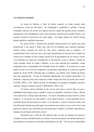 31




3.4. O ideal de ociosidade


         Ao longo da História, o ideal de beleza corporal vai sendo traçado pelas
conveniências sociais de cada época. Na Antiguidade a corpulência, a gordura, a barriga
avantajada, indicava, de acordo com lugares diversos, aquele das grandes posses, opulento,
distinguindo-o dos trabalhadores rurais, cujos músculos retesados pelo trabalho braçal e com
carência alimentar conservavam um corpo magro. Em alguns lugares do Oriente barriga
grande significava equilíbrio emocional.
         No século XVIII, o homem bem sucedido financeiramente era aquele que podia
proporcionar à sua esposa e filhos uma vida livre de trabalhos que exigissem quaisquer
esforços físicos, gerando um estilo de vida ociosa, sobretudo para as mulheres.            O
reconhecimento desse estilo de vida se dava pela apresentação de uma pele sem vestígios de
contato com o trabalho ou com o tempo, da pele livre de queimaduras do sol, branca e macia,
e da utilização de roupas que restringissem os movimentos, como os imensos vestidos de
várias camadas, cheios de rendas e babados, ou do corpo apertado por espartilhos, roupas
inadequadas para o desempenho das atividades físicas de trabalho. O costume de se tomar
banho de mar ao sol com fins terapêuticos foi perdendo importância, já a partir da segunda
metade do século XVIII, sobretudo para as mulheres, que tinham como símbolo de beleza
uma pele empalidecida. "O ruge foi totalmente abandonado, uma "palidez interessante" era
admirada, e algumas jovens tolas chegavam a beber vinagre para ficar de acordo com a moda”
(LAVER, 1989, p. 170). Banhos de leite, de champagne, de morangos esmagados, deveriam
“garantir a doçura e brancura da pele” ( BOLOGNE, 1990, p. 49).
         As formas outrora utilizadas já não servem mais para os nossos dias, em que o
trabalhador braçal migrou para as cidades e tornou-se sedentário, tornando-se obeso e flácido
como indicavam os antigos ideais de beleza. As classes abastadas precisam recorrer a outros
artifícios. E vão buscar no corpo atlético o novo ideal de beleza: o corpo queimado de sol,
justificado pelos fins-de-semana no clube, ou na fazenda; o corpo de músculos fortes, mas
bem delineados daquele que pode pagar uma academia, uma clínica, um personal trainer, que
pratica um esporte, mas, sobretudo que tem tempo para se dedicar a atividades improdutivas,
situadas fora do alcance do homem comum.
         Percebendo que o estilo de vida artificial cada vez mais nos distancia da natureza,
tornando-nos uma sociedade doente, um número crescente de pessoas vem despertando para a
necessidade de reencontrar os princípios alimentadores de vida. Toro diz que a humanidade
 
