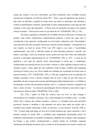 35



reação que conduz a um novo movimento, que ficou conhecido como civilidade cortesã,
iniciada por Castiglione, no final do século XVI. Nela, o jogo de aparências que destaca é
algo inato ao indivíduo e próprio da classe eleita, que devia se apresentar com distinção e
ocultar as manifestações corporais, expressando os bons comportamentos como algo que lhes
é próprio e não como algo aprendido. A fineza deve ser mostrada com graça, sem nenhum
esforço ou tensão. “Parecer deve tornar-se um modo de ser” (CHARTIER, 1991, p. 194).
         Na França, seguindo os princípios da civilidade cortesã, as elites que se reuniam nas
grandes casas nobres estabeleciam comportamentos próprios, a partir dos quais elas se
reconheciam como especiais, configurando um movimento conhecido como “honestidade”,
cujos preceitos não eram ensinados fora desses mesmos círculos fechados. Contrapondo-se a
esse modelo, no final do século XVII, Luis XIV impõe a sua corte a “sociabilidade
regulamentada”, que situa o indivíduo dentro de uma hierarquia rigorosa e concede “aos
nobres o privilégio visível da eminência social, porém em troca lhes cobra uma submissão
irrestrita à autoridade supereminente do rei” (CHARTIER, 1991, p. 197). A corte fez da
aparência a sua regra de controle social, determinando os níveis que a compunham,
estabelecendo um controle incisivo do rei sobre a mesma e o olhar vigilante recíproco entre as
camadas sociais. Essas regras da corte acabaram sendo levadas a público pelo pedagogo
Antoine de Courtin, com o seu “Novo tratado de civilidade que é praticado na França entre as
pessoas honestas, 1671” (CHARTIER, 1991, p. 199) que, resgatando assim os princípios da
tradição erasmiana, levou a leitores situados fora da corte a idéia de que tudo pode ser
aprendido, até que os traços dessa mesma aprendizagem tenham desaparecido e a civilidade aí
incorporada se mostre em movimentos naturais, pois “(...) é preciso converter o adquirido em
inato, a lição em dom. As marcas da aprendizagem devem esfumar-se para deixar lugar a
uma natureza enfim revelada” (CHARTIER, 1991, p. 200).
         Em 1729, o padre La Salle fez sucesso com um livro no qual conjuga o
universalismo da civilidade erasmiana, com a discriminação da civilidade cortês. La Salle,
critica “que a maioria dos cristãos considere o decoro e a civilidade como uma qualidade
puramente humana e mundana e, não pensando em elevar mais ainda sua mente, não a
considere uma virtude relacionada a Deus, ao próximo, e a nós mesmos” (ELIAS, 1994, p.
110). O apoio dado pela Igreja ao livro de La Salle propiciou que, desse momento, e até a
primeira metade do século XIX, a civilidade fosse amplamente disseminada através de
produtores especializados em grandes divulgações, atingindo até os lugares mais longínquos
da França, o que acabou comprometendo a própria função da civilidade, enquanto
instrumento de distinção de classes, pois, se todos os níveis passaram a ter acesso à norma, ela
 