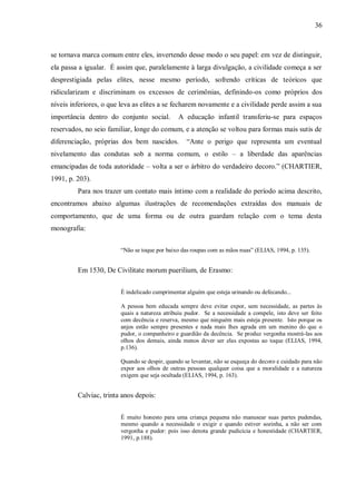 36



se tornava marca comum entre eles, invertendo desse modo o seu papel: em vez de distinguir,
ela passa a igualar. É assim que, paralelamente à larga divulgação, a civilidade começa a ser
desprestigiada pelas elites, nesse mesmo período, sofrendo críticas de teóricos que
ridicularizam e discriminam os excessos de cerimônias, definindo-os como próprios dos
níveis inferiores, o que leva as elites a se fecharem novamente e a civilidade perde assim a sua
importância dentro do conjunto social.         A educação infantil transferiu-se para espaços
reservados, no seio familiar, longe do comum, e a atenção se voltou para formas mais sutis de
diferenciação, próprias dos bem nascidos.         “Ante o perigo que representa um eventual
nivelamento das condutas sob a norma comum, o estilo – a liberdade das aparências
emancipadas de toda autoridade – volta a ser o árbitro do verdadeiro decoro.” (CHARTIER,
1991, p. 203).
         Para nos trazer um contato mais íntimo com a realidade do período acima descrito,
encontramos abaixo algumas ilustrações de recomendações extraídas dos manuais de
comportamento, que de uma forma ou de outra guardam relação com o tema desta
monografia:


                        “Não se toque por baixo das roupas com as mãos nuas” (ELIAS, 1994, p. 135).


         Em 1530, De Civilitate morum puerilium, de Erasmo:


                        É indelicado cumprimentar alguém que esteja urinando ou defecando...

                        A pessoa bem educada sempre deve evitar expor, sem necessidade, as partes às
                        quais a natureza atribuiu pudor. Se a necessidade a compele, isto deve ser feito
                        com decência e reserva, mesmo que ninguém mais esteja presente. Isto porque os
                        anjos estão sempre presentes e nada mais lhes agrada em um menino do que o
                        pudor, o companheiro e guardião da decência. Se produz vergonha mostrá-las aos
                        olhos dos demais, ainda menos dever ser elas expostas ao toque (ELIAS, 1994,
                        p.136).

                        Quando se despir, quando se levantar, não se esqueça do decoro e cuidado para não
                        expor aos olhos de outras pessoas qualquer coisa que a moralidade e a natureza
                        exigem que seja ocultada (ELIAS, 1994, p. 163).


         Calviac, trinta anos depois:


                        É muito honesto para uma criança pequena não manusear suas partes pudendas,
                        mesmo quando a necessidade o exigir e quando estiver sozinha, a não ser com
                        vergonha e pudor: pois isso denota grande pudicícia e honestidade (CHARTIER,
                        1991, p.188).
 