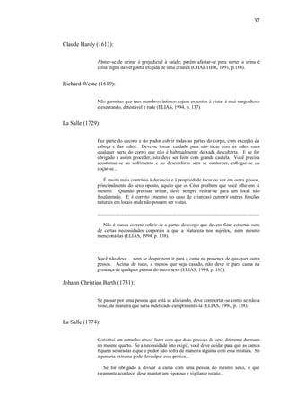 37



Claude Hardy (1613):


              Abster-se de urinar é prejudicial à saúde; porém afastar-se para verter a urina é
              coisa digna da vergonha exigida de uma criança (CHARTIER, 1991, p.188).


Richard Weste (1619):


              Não permitas que teus membros íntimos sejam expostos à vista: é mui vergonhoso
              e execrando, detestável e rude (ELIAS, 1994, p. 137).


La Salle (1729):


              Faz parte do decoro e do pudor cobrir todas as partes do corpo, com exceção da
              cabeça e das mãos. Deve-se tomar cuidado para não tocar com as mãos nuas
              qualquer parte do corpo que não é habitualmente deixada descoberta. E se for
              obrigado a assim proceder, isto deve ser feito com grande cautela. Você precisa
              acostumar-se ao sofrimento e ao desconforto sem se contorcer, esfregar-se ou
              coçar-se...

                 É muito mais contrário à decência e à propriedade tocar ou ver em outra pessoa,
              principalmente do sexo oposto, aquilo que os Céus proíbem que você olhe em si
              mesmo. Quando precisar urinar, deve sempre retirar-se para um local não
              freqüentado. E é correto (mesmo no caso de crianças) cumprir outras funções
              naturais em locais onde não possam ser vistas.

              ......................................................................................................................................

                 Não é nunca correto referir-se a partes do corpo que devem ficar cobertas nem
              de certas necessidades corporais a que a Natureza nos sujeitou, nem mesmo
              mencioná-las (ELIAS, 1994, p. 138).



              Você não deve... nem se despir nem ir para a cama na presença de qualquer outra
              pessoa. Acima de tudo, a menos que seja casado, não deve ir para cama na
              presença de qualquer pessoa do outro sexo (ELIAS, 1994, p. 163).

Johann Christian Barth (1731):


              Se passar por uma pessoa que está se aliviando, deve comportar-se como se não a
              visse, de maneira que seria indelicado cumprimentá-la (ELIAS, 1994, p. 138).


La Salle (1774):


              Constitui um estranho abuso fazer com que duas pessoas de sexo diferente durmam
              no mesmo quarto. Se a necessidade isto exigir, você deve cuidar para que as camas
              fiquem separadas e que o pudor não sofra de maneira alguma com essa mistura. Só
              a penúria extrema pode desculpar essa prática...

                 Se for obrigado a dividir a cama com uma pessoa do mesmo sexo, o que
              raramente acontece, deve manter um rigoroso e vigilante recato...
 