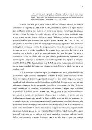 38


                           Ao acordar, tendo repousado o suficiente, você deve sair da cama com o
                        apropriado decoro e nunca ficar na cama conversando ou ocupando-se de outras
                        coisas... Nada indica com mais clareza indolência e frivolidade; a cama destina-se
                        ao descanso corporal e nada mais (ELIAS, 1994, p. 164).


         Norbert Elias fala que é muito claro na obra de Erasmo a intenção de “cultivar
sentimentos de vergonha” (ELIAS, 1994, p. 140), utilizando-se, inclusive, da figura de anjos
para justificar o controle mais incisivo dos impulsos da criança. Diz ele que, nos círculos
sociais, a figura dos anjos foi muito utilizada, até ser posteriormente substituída pelos
argumentos de questões ligadas à higiene e à saúde: "Já Erasmo lembrava a seu protegido a
presença amistosa, mas incessante, dos anjos da guarda” (CHARTIER, 1991, p. 190). As
descobertas da medicina na área da saúde propiciaram novos argumentos para justificar a
instituição de normas de controle dos comportamentos. Essa disseminação do sistema de
normas, que era, a princípio, incumbência das próprias forças repressoras das cortes, iria se
transferir para a família a partir do desenvolvimento da classe burguesa. “Só então a
dependência social da criança face aos pais torna-se particularmente importante como
alavanca para a regulação e moldagem socialmente requeridas dos impulsos e emoções”
(ELIAS, 1994, p. 142). Igualmente na obra de Calviac, acima mencionada, encontramos a
mesma intencionalidade de instilar nas crianças um controle incisivo que irá nortear a sua
conduta social.
         Não é suficiente estabelecer regras de comportamento social, para conseguir que
essas mesmas regras venham a ser cumpridas fielmente. É preciso ser mais incisivo e ir mais
fundo no processo de dominação, penetrando nos espaços mais íntimos da pessoa, inclusive
quando ela está sozinha, cerceando-lhe qualquer possibilidade de esquivar-se, para que caia
vítima dos moldes que lhe são apresentados como ideais, como pensava La Salle: “O decoro
exige também que, ao deitar-nos, escondamos de nós mesmos o próprio corpo e evitemos
lançar-lhe até os menores olhares” (CHARTIER, 1991, p. 190). A força do ensinamento está
em desviar a atenção dos verdadeiros interesses que o motivam.                   É preciso dar uma
justificativa convincente para que não se façam resistências ao que deve ser absorvido. As
regras não devem ser percebidas como simples idéias oriundas da mentalidade humana, elas
precisam estar calcadas na própria natureza e sofrerá a vigilância divina. Em várias ocasiões,
como acima mencionado, os autores enfatizam que as regras são oriundas da própria natureza,
da essência humana, quando não são originadas do próprio Deus. E é ele mesmo, Deus, quem
estará ali onipresente ou por meio de seus anjos, medindo e censurando cada movimento.
Talvez os regulamentos e normas de etiqueta, por si sós, não fossem capazes de impingir
 