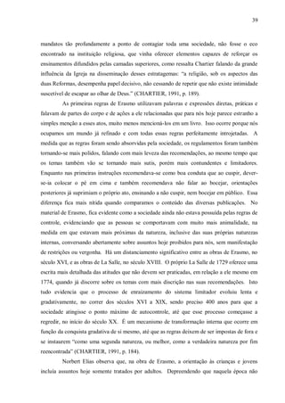 39



mandatos tão profundamente a ponto de contagiar toda uma sociedade, não fosse o eco
encontrado na instituição religiosa, que vinha oferecer elementos capazes de reforçar os
ensinamentos difundidos pelas camadas superiores, como ressalta Chartier falando da grande
influência da Igreja na disseminação desses estratagemas: “a religião, sob os aspectos das
duas Reformas, desempenha papel decisivo, não cessando de repetir que não existe intimidade
suscetível de escapar ao olhar de Deus.” (CHARTIER, 1991, p. 189).
         As primeiras regras de Erasmo utilizavam palavras e expressões diretas, práticas e
falavam de partes do corpo e de ações a ele relacionadas que para nós hoje parece estranho a
simples menção a esses atos, muito menos mencioná-los em um livro. Isso ocorre porque nós
ocupamos um mundo já refinado e com todas essas regras perfeitamente introjetadas. A
medida que as regras foram sendo absorvidas pela sociedade, os regulamentos foram também
tornando-se mais polidos, falando com mais leveza das recomendações, ao mesmo tempo que
os temas também vão se tornando mais sutis, porém mais contundentes e limitadores.
Enquanto nas primeiras instruções recomendava-se como boa conduta que ao cuspir, dever-
se-ia colocar o pé em cima e também recomendava não falar ao bocejar, orientações
posteriores já suprimiam o próprio ato, ensinando a não cuspir, nem bocejar em público. Essa
diferença fica mais nítida quando comparamos o conteúdo das diversas publicações. No
material de Erasmo, fica evidente como a sociedade ainda não estava possuída pelas regras de
controle, evidenciando que as pessoas se comportavam com muito mais animalidade, na
medida em que estavam mais próximas da natureza, inclusive das suas próprias naturezas
internas, conversando abertamente sobre assuntos hoje proibidos para nós, sem manifestação
de restrições ou vergonha. Há um distanciamento significativo entre as obras de Erasmo, no
século XVI, e as obras de La Salle, no século XVIII. O próprio La Salle de 1729 oferece uma
escrita mais detalhada das atitudes que não devem ser praticadas, em relação a ele mesmo em
1774, quando já discorre sobre os temas com mais discrição nas suas recomendações. Isto
tudo evidencia que o processo de enraizamento do sistema limitador evoluiu lenta e
gradativamente, no correr dos séculos XVI a XIX, sendo preciso 400 anos para que a
sociedade atingisse o ponto máximo de autocontrole, até que esse processo começasse a
regredir, no início do século XX. É um mecanismo de transformação interna que ocorre em
função da conquista gradativa de si mesmo, até que as regras deixem de ser impostas de fora e
se instaurem “como uma segunda natureza, ou melhor, como a verdadeira natureza por fim
reencontrada” (CHARTIER, 1991, p. 184).
         Norbert Elias observa que, na obra de Erasmo, a orientação às crianças e jovens
incluía assuntos hoje somente tratados por adultos. Depreendendo que naquela época não
 