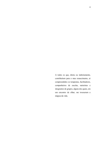 4




A todos os que, direta ou indiretamente,
contribuíram para o meu renascimento, aí
compreendidos os terapeutas, facilitadores,
companheiros de escolas, naturistas e
integrantes de grupos, alguns dos quais, em
um encontro de olhar, me trouxeram a
mágica da vida.
 
