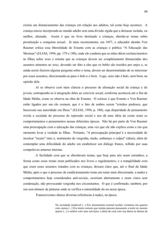 40



existia um distanciamento das crianças em relação aos adultos, tal como hoje acontece. A
criança estava incorporada ao mundo adulto sem uma divisão rígida que a deixasse isolada, ou
melhor, alienada.   Assim é que no livro destinado a crianças, aborda-se temas sobre
prostituição e conquista sexual. Já mais recentemente, em 1857, o educador alemão Von
Raumer critica essa liberalidade de Erasmo com as crianças e publica “A Educação das
Meninas” (ELIAS, 1994, pp. 179 e 180), onde ele condena que as mães dêem esclarecimentos
às filhas sobre sexo e orienta que as crianças devem ser completamente distanciadas dos
assuntos atinentes ao sexo, devendo ser dito a elas que os bebês são trazidos por anjos e, se
ainda assim fizerem alguma pergunta sobre o tema, devem ser desestimuladas de se interessar
por esses assuntos, direcionando-as para o belo e o bom. Logo, sexo não é belo, nem bom, na
opinião dele.
         Aí se observa com mais clareza o processo de alienação social da criança e do
jovem, contrapondo-se à integração deles ao convívio social, conforme acontecia até o fim da
Idade Média, como se observa na obra de Erasmo. O curioso é que Erasmo e Von Raumer
estão ligados por um elo comum, que é o fato de ambos serem "cristãos piedosos, que
buscavam sua autoridade em Deus." (ELIAS, 1994, p. 180), cuja disparidade de pensamento
revela a escalada do processo de repressão social e nos dá uma idéia de como eram os
comportamentos e pensamentos nessas diferentes épocas. Não há por parte de Von Raumer
uma preocupação com a educação das crianças, uma vez que ele não explica como e em que
momento levar a verdade às filhas. Portanto, "A preocupação principal é a necessidade de
inculcar "recato" (isto é, sentimento de vergonha, medo, embaraço e culpa)" (idem), além de
contemplar uma dificuldade do adulto em estabelecer um diálogo franco, tolhido por suas
compulsivas amarras internas.
         A facilidade com que se abordavam temas, que hoje para nós soam estranhos; a
forma como esses temas eram publicados nos livros e regulamentos; e a tranqüilidade com
que eram esses assuntos tratados com as crianças, deixam claro que, até o final da Idade
Média, após o que o processo de condicionamento toma um rumo mais direcionado, a nudez e
comportamentos hoje considerados anti-sociais, ocorriam abertamente e eram vistos sem
condenação, não provocando vergonha nos circunstantes. O que é confirmado, também, por
um sem número de pinturas onde se verifica a naturalidade do nu nessa época.
         Transcrevemos abaixo diversas referências à nudez, na época:


                        Na sociedade medieval (...) Era inteiramente normal receber visitantes em quartos
                        com camas (...) Era muito comum que muitas pessoas passassem a noite no mesmo
                        quarto (...) o senhor com seus serviçais; a dona da casa com sua dama ou damas de
 