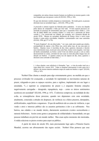 41


                        companhia; em outras classes mesmo homens ou mulheres no mesmo quarto e não
                        raro hóspedes que iam passar a noite ali (ELIAS, 1994, p. 164).

                        Os que não dormiam vestidos despiam-se inteiramente. De modo geral, as pessoas
                        dormiam nuas na sociedade leiga (...) (ELIAS, 1994, p.164).

                        A procissão à câmara nupcial era liderada pelos padrinhos. A noiva era despida
                        pelas damas de companhia e tinha que tirar tudo. O leito nupcial precisava ser
                        montado na presença de testemunhas para que o casamento fosse válido (...) Em
                        fins da Idade Média esse costume mudou e o casal teve a permissão de deitar
                        vestido (...) foi conservada em Lübeek, por exemplo, até a primeira década do
                        século XVII... Mesmo na sociedade absolutista da França, noiva e noivo eram
                        levados à cama pelos convidados, despidos e presenteados com suas camisolas
                        (ELIAS, 1994, pp 177 e178).

                        "É muito freqüente", diz um observador, " ver o pai, nada mais usando que calções,
                        acompanhado da esposa e dos filhos nus, correr pelas ruas, de sua casa para os
                        banhos... Quantas vezes vi mocinhas de dez, doze, quatorze, dezesseis e dezoito
                        anos inteiramente nuas, exceto por uma curta bata, muitas vezes rasgada, e um trajo
                        de banho esmulanbado, na frente e atrás! Com isto aberto aos pés e com as mãos
                        decorosamente às costas, correndo de suas casas ao meio-dia pelas longas ruas em
                        direção aos banhos. E quantos corpos nus de rapazes de dez, doze, quatorze e
                        dezesseis anos correndo ao lado delas..."

                        ....................................................................................................................................

                        (...) disse alguém, com referência à Alemanha, "que... a vista da nudez total era a
                        regra diária até o século XVI. Todos se despiam inteiramente à noite antes de ir
                        dormir e da mesma maneira nenhuma roupa era usada nos banhos a vapor" (ELIAS,
                        1994, p. 165).

         Norbert Elias chama a atenção para algo extremamente grave: na medida em que o
processo civilizador foi avançando, a sociedade foi reprimindo os movimentos naturais de
prazer, relegando-os para os espaços secretos, para o sigiloso, implantando em seu lugar a
ansiedade, "(...) suprimir os componentes de prazer (...) enquanto fomenta emoções
negativamente carregadas - desagrado, repugnância, nojo - como os únicos sentimentos
aceitáveis em sociedade" (ELIAS, 1994, p. 147). É doloroso comprovar, na realidade do dia-
a-dia, as conseqüências desse processo, quando nos deparamos com uma sociedade,
atualmente, conectada a atitudes de desprazer, de violência ou a falsos prazeres, deturpados,
artificializados, superficiais e enganosos. O que dá audiência são as cenas de violência, o que
vende e atrai o interesse público são os assuntos pertinentes à dor e ao sofrimento. Nos
bairros, nas cidades e no mundo inteiro, diariamente acontecem eventos socioculturais e
naturais belíssimos. Assim como gestos e programas de solidariedade e humanidade, em que
pessoas trabalham em prol de um mundo melhor. Mas essas ações raramente são mostradas.
A mídia seleciona os piores eventos para expor ao público.
         A partir do início do século XX, mais precisamente logo após a Primeira Guerra
Mundial, ocorreu um afrouxamento das regras sociais.                                         Norbert Elias pensava que esse
 