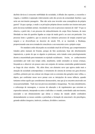 42



declínio devia-se à crescente mobilidade da sociedade, à difusão dos esportes, a excursões e
viagens, e também à separação relativamente cedo dos jovens da comunidade familiar e que
seria um movimento passageiro. Mas não seria essa inversão uma conseqüência da própria
guerra? Já que o perigo, o medo e as privações próprias dessas ocasiões nos trazem mais para
perto da nossa realidade animal, vinculando-nos com os processos naturais de vida? O que se
observa, a partir daí, é um processo de redescobrimento do corpo físico humano, de mais
liberdade no trato de questões ligadas ao corpo de modo geral e ao sexo em particular. Um
processo lento e gradativo, que se associa aos inúmeros processos de terapia corporal que
surgem e se diversificam no decorrer do século XX, aí se inserindo a Biodança,
proporcionando uma nova tomada de consciência e um reencontro com o próprio corpo.
         Os mandatos estão alicerçados na sociedade atual de tal forma, que comportamentos
tratados pelos manuais de Erasmo, porque de fato aconteciam, hoje são absolutamente
impensáveis, a ponto de que se alguém os praticasse, seria tratado como psicologicamente
doente e encaminhado para tratamento ou rejeitado socialmente. Assim, os conhecimentos
acumulados por todo esse tempo estão, atualmente, sendo ensinados as nossas crianças,
forçando-as a absorver em poucos anos um conjunto de normas construídas gradativamente
ao longo de cinco séculos. Há, além disso, um elemento novo que agrava ainda mais a
situação da sociedade contemporânea: o retraimento do sistema de normas nos gera diversos
conflitos, primeiro por nos colocar em choque com os costumes das gerações mais velhas, e,
depois, por confrontar nosso novo pensar com as introjeções da nossa infância, quando
tentamos retirar aquilo que consideramos desnecessário, mas que já se encontra encravado em
nossa personalidade. Tudo isso nos provoca ansiedade e insegurança. No meu entendimento,
a sobrecarga de mensagens, o excesso de educação e de regulamentos que cerceiam as
expressões naturais, interpondo-se entre o indivíduo e o mundo, controlando cada movimento;
associado a um distanciamento que aliena a criança do mundo adulto confundem
demasiadamente os nossos sentidos e perturbam a formação do emocional e do psicológico,
gerando adultos inseguros, instáveis, confusos, divididos e ansiosos.
 