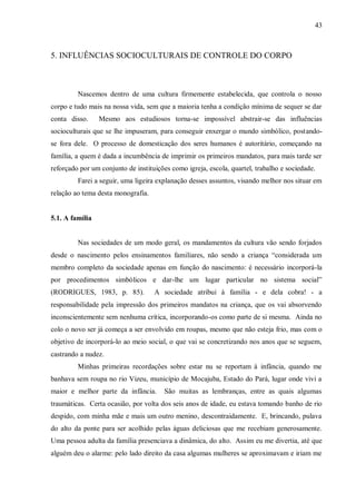 43



5. INFLUÊNCIAS SOCIOCULTURAIS DE CONTROLE DO CORPO



         Nascemos dentro de uma cultura firmemente estabelecida, que controla o nosso
corpo e tudo mais na nossa vida, sem que a maioria tenha a condição mínima de sequer se dar
conta disso.     Mesmo aos estudiosos torna-se impossível abstrair-se das influências
socioculturais que se lhe impuseram, para conseguir enxergar o mundo simbólico, postando-
se fora dele. O processo de domesticação dos seres humanos é autoritário, começando na
família, a quem é dada a incumbência de imprimir os primeiros mandatos, para mais tarde ser
reforçado por um conjunto de instituições como igreja, escola, quartel, trabalho e sociedade.
         Farei a seguir, uma ligeira explanação desses assuntos, visando melhor nos situar em
relação ao tema desta monografia.


5.1. A família


         Nas sociedades de um modo geral, os mandamentos da cultura vão sendo forjados
desde o nascimento pelos ensinamentos familiares, não sendo a criança “considerada um
membro completo da sociedade apenas em função do nascimento: é necessário incorporá-la
por procedimentos simbólicos e dar-lhe um lugar particular no sistema social”
(RODRIGUES, 1983, p. 85).           A sociedade atribui à família - e dela cobra! - a
responsabilidade pela impressão dos primeiros mandatos na criança, que os vai absorvendo
inconscientemente sem nenhuma crítica, incorporando-os como parte de si mesma. Ainda no
colo o novo ser já começa a ser envolvido em roupas, mesmo que não esteja frio, mas com o
objetivo de incorporá-lo ao meio social, o que vai se concretizando nos anos que se seguem,
castrando a nudez.
         Minhas primeiras recordações sobre estar nu se reportam à infância, quando me
banhava sem roupa no rio Vizeu, município de Mocajuba, Estado do Pará, lugar onde vivi a
maior e melhor parte da infância.      São muitas as lembranças, entre as quais algumas
traumáticas. Certa ocasião, por volta dos seis anos de idade, eu estava tomando banho de rio
despido, com minha mãe e mais um outro menino, descontraidamente. E, brincando, pulava
do alto da ponte para ser acolhido pelas águas deliciosas que me recebiam generosamente.
Uma pessoa adulta da família presenciava a dinâmica, do alto. Assim eu me divertia, até que
alguém deu o alarme: pelo lado direito da casa algumas mulheres se aproximavam e iriam me
 