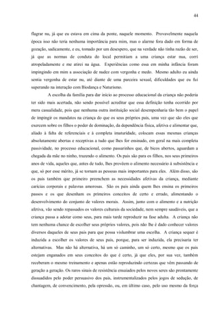 44



flagrar nu, já que eu estava em cima da ponte, naquele momento. Provavelmente naquela
época isso não teria nenhuma importância para mim, mas o alarme fora dado em forma de
gozação, sadicamente, e eu, tomado por um desespero, que na verdade não tinha razão de ser,
já que as normas de conduta do local permitiam a uma criança estar nua, corri
atropeladamente e me atirei na água. Experiências como essa em minha infância foram
impingindo em mim a associação de nudez com vergonha e medo. Mesmo adulto eu ainda
sentia vergonha de estar nu, até diante de uma parceira sexual, dificuldades que eu fui
superando na interação com Biodança e Naturismo.
         A escolha da família para dar início ao processo educacional da criança não poderia
ter sido mais acertada, não sendo possível acreditar que essa definição tenha ocorrido por
mera casualidade, pois que nenhuma outra instituição social desempenharia tão bem o papel
de impingir os mandatos na criança do que os seus próprios pais, uma vez que são eles que
exercem sobre os filhos o poder de dominação, da dependência física, afetiva e alimentar que,
aliado à falta de referenciais e à completa imaturidade, colocam essas mesmas crianças
absolutamente abertas e receptivas a tudo que lhes for ensinado, em geral na mais completa
passividade, no processo educacional, como passarinhos que, de bicos abertos, aguardam a
chegada da mãe no ninho, trazendo o alimento. Os pais são para os filhos, nos seus primeiros
anos de vida, aqueles que, antes de tudo, lhes provêem o alimento necessário à subsistência e
que, só por esse mérito, já se tornam as pessoas mais importantes para eles. Além disso, são
os pais também que primeiro preenchem as necessidades afetivas da criança, mediante
carícias corporais e palavras amorosas. São os pais ainda quem lhes ensina os primeiros
passos e os que desenham os primeiros conceitos de certo e errado, alimentando o
desenvolvimento do conjunto de valores morais. Assim, junto com o alimento e a nutrição
afetiva, vão sendo repassados os valores culturais da sociedade, nem sempre saudáveis, que a
criança passa a adotar como seus, para mais tarde reproduzir na fase adulta. A criança não
tem nenhuma chance de escolher seus próprios valores, pois não lhe é dado conhecer valores
diversos daqueles de seus pais para que possa vislumbrar uma escolha. A criança sequer é
induzida a escolher os valores de seus pais, porque, para ser induzida, ela precisaria ter
alternativas. Mas não há alternativa, há um só caminho, um só certo, mesmo que os pais
estejam enganados em seus conceitos do que é certo, já que eles, por sua vez, também
receberam o mesmo treinamento e apenas estão reproduzindo certezas que vêm passando de
geração a geração. Os raros sinais de resistência ensaiados pelos novos seres são prontamente
dissuadidos pelo poder persuasivo dos pais, instrumentalizados pelos jogos de sedução, de
chantagem, de convencimento, pela opressão, ou, em último caso, pelo uso mesmo da força
 