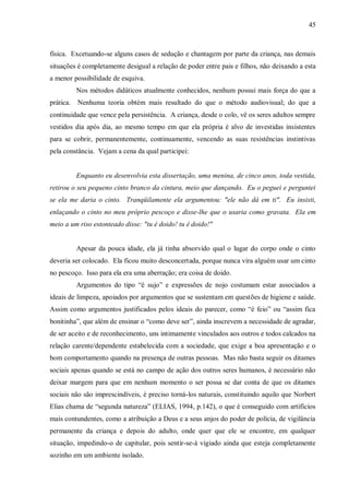 45



física. Excetuando-se alguns casos de sedução e chantagem por parte da criança, nas demais
situações é completamente desigual a relação de poder entre pais e filhos, não deixando a esta
a menor possibilidade de esquiva.
           Nos métodos didáticos atualmente conhecidos, nenhum possui mais força do que a
prática.   Nenhuma teoria obtém mais resultado do que o método audiovisual; do que a
continuidade que vence pela persistência. A criança, desde o colo, vê os seres adultos sempre
vestidos dia após dia, ao mesmo tempo em que ela própria é alvo de investidas insistentes
para se cobrir, permanentemente, continuamente, vencendo as suas resistências instintivas
pela constância. Vejam a cena da qual participei:


           Enquanto eu desenvolvia esta dissertação, uma menina, de cinco anos, toda vestida,
retirou o seu pequeno cinto branco da cintura, meio que dançando. Eu o peguei e perguntei
se ela me daria o cinto. Tranqüilamente ela argumentou: "ele não dá em ti". Eu insisti,
enlaçando o cinto no meu próprio pescoço e disse-lhe que o usaria como gravata. Ela em
meio a um riso estonteado disse: "tu é doido! tu é doido!"


           Apesar da pouca idade, ela já tinha absorvido qual o lugar do corpo onde o cinto
deveria ser colocado. Ela ficou muito desconcertada, porque nunca vira alguém usar um cinto
no pescoço. Isso para ela era uma aberração; era coisa de doido.
           Argumentos do tipo “é sujo” e expressões de nojo costumam estar associados a
ideais de limpeza, apoiados por argumentos que se sustentam em questões de higiene e saúde.
Assim como argumentos justificados pelos ideais do parecer, como “é feio” ou “assim fica
bonitinha”, que além de ensinar o “como deve ser”, ainda inscrevem a necessidade de agradar,
de ser aceito e de reconhecimento, uns intimamente vinculados aos outros e todos calcados na
relação carente/dependente estabelecida com a sociedade, que exige a boa apresentação e o
bom comportamento quando na presença de outras pessoas. Mas não basta seguir os ditames
sociais apenas quando se está no campo de ação dos outros seres humanos, é necessário não
deixar margem para que em nenhum momento o ser possa se dar conta de que os ditames
sociais não são imprescindíveis, é preciso torná-los naturais, constituindo aquilo que Norbert
Elias chama de “segunda natureza” (ELIAS, 1994, p.142), o que é conseguido com artifícios
mais contundentes, como a atribuição a Deus e a seus anjos do poder de polícia, de vigilância
permanente da criança e depois do adulto, onde quer que ele se encontre, em qualquer
situação, impedindo-o de capitular, pois sentir-se-á vigiado ainda que esteja completamente
sozinho em um ambiente isolado.
 