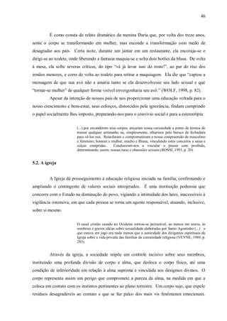 46



         É como consta do relato dramático da menina Daria que, por volta dos treze anos,
sente o corpo se transformando em mulher, mas esconde a transformação com medo de
desagradar aos pais. Certa noite, durante um jantar em um restaurante, ela encoraja-se e
dirigi-se ao toalete, onde liberando a fantasia maquia-se e solta dois botões da blusa. De volta
à mesa, ela sofre severas críticas, do tipo “vá já lavar isso do rosto!”, ao par do riso dos
irmãos menores, e corre de volta ao toalete para retirar a maquiagem. Ela diz que “captou a
mensagem de que sua avó não a amaria tanto se ela desenvolvesse seu lado sexual e que
“tornar-se mulher” de qualquer forma visível envergonharia seu avô.” (WOLF, 1998, p. 82).
         Apesar da intenção de nossos pais de nos proporcionar uma educação voltada para o
nosso crescimento e bem-estar, seus esforços, distorcidos pela ignorância, findam cumprindo
o papel socialmente lhes imposto, preparando-nos para o convívio social e para a estereotipia:


                        (...) por esconderem seus corpos, atiçaram nossa curiosidade a ponto de termos de
                        tramar qualquer artimanha ou, simplesmente, olharmos pelo buraco da fechadura
                        para vê-los nus. Retardaram e comprometeram a nossa compreensão de masculino
                        e feminino, homem e mulher, macho e fêmea, vinculando estes conceitos a saias e
                        calças compridas.      Conduziram-nos a vincular o prazer com proibido,
                        determinando, assim, nossas taras e obsessões sexuais (ROSSI, 1993, p. 20).


5.2. A igreja


         A Igreja dá prosseguimento à educação religiosa iniciada na família, confirmando e
ampliando o contingente de valores sociais introjetados. É uma instituição poderosa que
concorre com o Estado na dominação do povo, vigiando a intimidade dos lares, inacessíveis à
vigilância ostensiva, em que cada pessoa se torna um agente responsável, atuando, inclusive,
sobre si mesmo.


                        O casal cristão casado no Ocidente tornou-se permeável, ao menos em teoria, às
                        sombrias e graves idéias sobre sexualidade elaboradas por Santo Agostinho (...) o
                        que estava em jogo era nada menos que a autoridade dos dirigentes espirituais da
                        Igreja sobre a vida privada das famílias da comunidade religiosa (VEYNE, 1989, p.
                        283).


         Através da igreja, a sociedade impõe um controle incisivo sobre seus membros,
instituindo uma profunda divisão de corpo e alma, que desloca o corpo físico, até uma
condição de inferioridade em relação à alma suprema e vinculada aos desígnios divinos. O
corpo representa assim um perigo que compromete a pureza da alma, na medida em que a
coloca em contato com os instintos pertinentes ao plano terrestre. Um corpo sujo, que expele
resíduos desagradáveis ao contato e que se faz palco dos mais vis fenômenos emocionais.
 