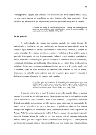 48



vontade própria e rejeição, transformando onde antes havia uma diversidade infinita de idéias,
em uma massa passiva ao aprendizado do saber imposto pela classe dominante.                         Uma
estratégia que irá mais tarde ser reforçada nos quartéis e aproveitada nos postos de trabalho.


                         (...) O que nos impede de conceber algo diferente é o tempo que se passa às vezes
                         dentro de uma faculdade sendo condicionado a pensar de maneira padrão. A
                         criatividade não se solta (ROSSI, 1993, p. 169).


5.4. Os quartéis


         A uniformização das roupas nos quartéis, apoiada por outras técnicas de
padronização e dominação, vai dar continuidade ao processo de domesticação antes do
homem e agora também da mulher, confirmando-os como massa submissa, a cumprir as
ordens emanadas dos escalões superiores, prontos a mobilizar a força coletiva para a
repressão da sociedade, em prol de uma minoria. Sobre as vestes, constarão os distintivos,
divisas, medalhas e condecorações, que irão distinguir os superiores de seus comandados,
confirmando a hierarquia que justificará a submissão de uns aos outros. Essas condecorações,
medalhas e divisas são revestidas com valores subjetivos que enchem de orgulho aqueles que
as ostentam, como se esses distintivos os tornassem mais especiais do que os demais,
funcionado, na realidade, como prêmios, que são concedidos para garantir a lealdade e
dedicação, movidos pelo anseio por patentes mais elevadas.


                         Se eu fizer parte de um pelotão de infantaria, uniformizado, posto como uma
                         unidade igual a muitas outras num grupo cuja lei suprime todas as diferenças
                         individuais, ou incluir-me deste modo, com parte no todo, não me parece nada
                         atraente, nada benéfico, nada humano” (GAIARSA, 1995, p. 169).


         O aparato policial tem o papel de realizar a repressão, quando falham os demais
sistemas de controle social, utilizando a força física em nome de uma lei elaborada de acordo
com os interesses da classe dominante. Uma lei que no Brasil - Código Penal - está muito
defasada em relação aos costumes, abrindo margem ainda mais para sua manipulação de
acordo com a conveniência de quem a interpreta.              A polícia tem sido um dos maiores
perseguidores da prática do Naturismo no Brasil, com várias investidas contra os pioneiros da
Praia do Pinho/SC e, mais recentemente, no Rio de Janeiro, quando o topless da representante
comercial Rosimeri Costa foi combatido por forte aparato policial, causando indignação
popular, sobre o que, disse Gregório Benfica, orientador desta monografia: "Como é possível
que no país da nudez, do carnaval e da sensualidade, onde todo mundo anda praticamente nu,
 