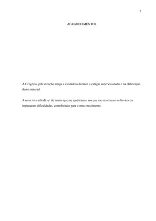 5



                                  AGRADECIMENTOS




A Gregório, pela atenção amiga e cuidadosa durante o estágio supervisionado e na elaboração
deste material.


A uma lista infindável de tantos que me ajudaram e aos que me mostraram os limites ou
impuseram dificuldades, contribuindo para o meu crescimento.
 