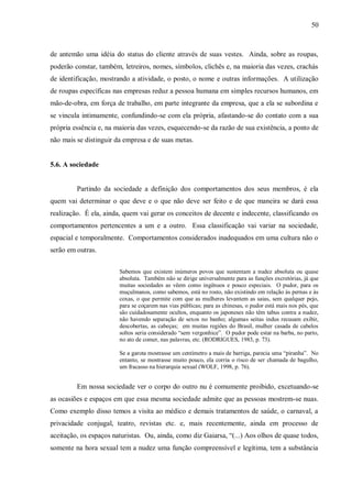 50



de antemão uma idéia do status do cliente através de suas vestes. Ainda, sobre as roupas,
poderão constar, também, letreiros, nomes, símbolos, clichês e, na maioria das vezes, crachás
de identificação, mostrando a atividade, o posto, o nome e outras informações. A utilização
de roupas específicas nas empresas reduz a pessoa humana em simples recursos humanos, em
mão-de-obra, em força de trabalho, em parte integrante da empresa, que a ela se subordina e
se vincula intimamente, confundindo-se com ela própria, afastando-se do contato com a sua
própria essência e, na maioria das vezes, esquecendo-se da razão de sua existência, a ponto de
não mais se distinguir da empresa e de suas metas.


5.6. A sociedade


         Partindo da sociedade a definição dos comportamentos dos seus membros, é ela
quem vai determinar o que deve e o que não deve ser feito e de que maneira se dará essa
realização. É ela, ainda, quem vai gerar os conceitos de decente e indecente, classificando os
comportamentos pertencentes a um e a outro. Essa classificação vai variar na sociedade,
espacial e temporalmente. Comportamentos considerados inadequados em uma cultura não o
serão em outras.


                        Sabemos que existem inúmeros povos que sustentam a nudez absoluta ou quase
                        absoluta. Também não se dirige universalmente para as funções excretórias, já que
                        muitas sociedades as vêem como ingênuos e pouco especiais. O pudor, para os
                        muçulmanos, como sabemos, está no rosto, não existindo em relação às pernas e às
                        coxas, o que permite com que as mulheres levantem as saias, sem qualquer pejo,
                        para se coçarem nas vias públicas; para as chinesas, o pudor está mais nos pés, que
                        são cuidadosamente ocultos, enquanto os japoneses não têm tabus contra a nudez,
                        não havendo separação de sexos no banho; algumas seitas indus recusam exibir,
                        descobertas, as cabeças; em muitas regiões do Brasil, mulher casada de cabelos
                        soltos seria considerado “sem vergonhice”. O pudor pode estar na barba, no parto,
                        no ato de comer, nas palavras, etc. (RODRIGUES, 1983, p. 73).

                        Se a garota mostrasse um centímetro a mais de barriga, parecia uma “piranha”. No
                        entanto, se mostrasse muito pouco, ela corria o risco de ser chamada de bagulho,
                        um fracasso na hierarquia sexual (WOLF, 1998, p. 76).


         Em nossa sociedade ver o corpo do outro nu é comumente proibido, excetuando-se
as ocasiões e espaços em que essa mesma sociedade admite que as pessoas mostrem-se nuas.
Como exemplo disso temos a visita ao médico e demais tratamentos de saúde, o carnaval, a
privacidade conjugal, teatro, revistas etc. e, mais recentemente, ainda em processo de
aceitação, os espaços naturistas. Ou, ainda, como diz Gaiarsa, “(...) Aos olhos de quase todos,
somente na hora sexual tem a nudez uma função compreensível e legítima, tem a substância
 
