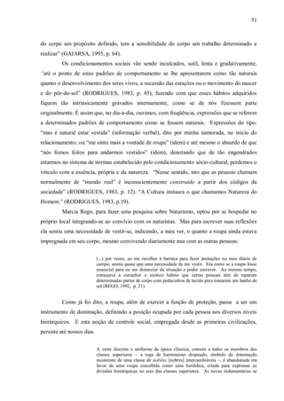 51



do corpo um propósito definido, tem a sensibilidade do corpo um trabalho determinado a
realizar” (GAIARSA, 1995, p. 64).
         Os condicionamentos sociais vão sendo inculcados, sutil, lenta e gradativamente,
“até o ponto de estes padrões de comportamento se lhe apresentarem como tão naturais
quanto o desenvolvimento dos seres vivos, a sucessão das estações ou o movimento do nascer
e do pôr-do-sol” (RODRIGUES, 1983, p. 45), fazendo com que esses hábitos adquiridos
fiquem tão intrinsicamente gravados internamente, como se de nós fizessem parte
originalmente. É assim que, no dia-a-dia, ouvimos, com freqüência, expressões que se referem
a determinados padrões de comportamento como se fossem naturais. Expressões do tipo:
“mas é natural estar vestida” (informação verbal), dito por minha namorada, no início do
relacionamento; ou “me sinto mais a vontade de roupa” (idem) e até mesmo o absurdo de que
“nós fomos feitos para andarmos vestidos” (idem), denotando que de tão engendrados
estarmos no sistema de normas estabelecido pelo condicionamento sócio-cultural, perdemos o
vínculo com a essência, própria e da natureza. “Nesse sentido, isto que as pessoas chamam
normalmente de “mundo real” é inconscientemente construído a partir dos códigos da
sociedade” (RODRIGUES, 1983, p. 12). “A Cultura instaura o que chamamos Natureza do
Homem.” (RODRIGUES, 1983, p.19).
         Marcia Rego, para fazer uma pesquisa sobre Naturismo, optou por se hospedar no
próprio local integrando-se ao convívio com os naturistas. Mas para escrever suas reflexões
ela sentia uma necessidade de vestir-se, indicando, a meu ver, o quanto a roupa ainda estava
impregnada em seu corpo, mesmo convivendo diariamente nua com as outras pessoas:


                            (...) por vezes, ao me recolher à barraca para fazer anotações no meu diário de
                            campo, sentia quase que uma necessidade de me vestir. Era como se a roupa fosse
                            essencial para eu me distanciar da situação e poder escrever. Ao mesmo tempo,
                            começava a estranhar o exótico hábito que certas pessoas têm de taparem
                            determinadas partes de corpo com pedacinhos de tecido para tomarem um banho de
                            sol (REGO, 1992, p. 21).


         Como já foi dito, a roupa, além de exercer a função de proteção, passa a ser um
instrumento de dominação, definindo a posição ocupada por cada pessoa nos diversos níveis
hierárquicos. E esta noção de controle social, empregada desde as primeiras civilizações,
persiste até nossos dias.


                            A veste discreta e uniforme da época clássica, comum a todos os membros das
                            classes superiores – a toga de harmonioso drapeado, símbolo da dominação
                            inconteste de uma classe de nobiles [nobres] intercambiáveis –, é abandonada em
                            favor de uma roupa concebida como uma heráldica, criada para expressar as
                            divisões hierárquicas no seio das classes superiores. As novas indumentárias se
 