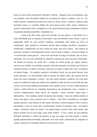 53



partes, de uma forma inconcebível, beirando o ridículo. Imaginei como um alienígena veria
essa situação, como ele poderia chegar em seu planeta de origem e explicar o que viu. Em
minha fantasia, transportei-me para uma escola no futuro, onde o professor explicava para
incrédulos alunos, os estranhos hábitos de nossa época (vestir, beber, fumar, tolerância à
miséria, conformismo ante a corrupção etc.), da mesma forma que hoje estranhamos costumes
de gerações passadas (espartilhos, virgindade etc.).
         Como já foi dito acima, quem está inserido em uma cultura e a tem dentro de si,
sente dificuldade para se imaginar contrariando o que está definido como correto e sente-se
desajustado diante de uma possível mudança, estranhando toda defesa em favor da
modificação. Mas, passados os momentos iniciais, logo se adapta, reconhece e incorpora a
modificação, estabelecendo um novo estado de coisas, uma nova cultura. Nos espaços de
naturismo, passado o constrangimento inicial, a pessoa logo se adapta e, em pouco tempo, se
vê incentivando outras pessoas. Assim tem acontecido ao longo da História, não só com o
naturismo, mas com uma infinidade de mudanças culturais que antes pareciam cristalizadas.
Na década de sessenta, do século XX, a adoção de cabelo grande por alguns homens,
provocou um rebuliço na sociedade, gerando muita discriminação aos homens que tiveram a
ousadia de deixar os cabelos crescerem, ainda que em todas as figuras de Cristo, ele apareça
de cabelos longos. Em seguida, superada a resistência inicial, seu uso pelos homens virou
moda, passando a ser discriminado então os homens de cabelo curtos, por estarem fora de
moda, por serem antiquados e caretas. Nos dias atuais, homens e mulheres são livres para
usarem os cabelos do modo que melhor ficar adaptado ao tipo de rosto, ou da forma que lhes
convier, sem ter mais nenhuma preocupação com a opinião social. Se até a vizinha década de
setenta a perda informal da virgindade discriminava sua protagonista, hoje a situação se
inverteu completamente, sendo motivo de vergonha a moça continuar virgem após a
adolescência. Uma mudança radical em apenas duas décadas. Logo isto também poderá se
tornar uma opção, como aconteceu com os cabelos. Leila Diniz escandalizou a sociedade
quando, grávida, vestiu biquíni de duas peças, deixando a imensa barriga de fora e assim a
imoralidade, o que em nossos dias é perfeitamente normal, em qualquer praia. Em quanto
tempo o naturismo tornar-se-á moda? Em quanto tempo as praias serão todas mistas, cada
pessoa ficando com ou sem roupa, como achar melhor? É esse o ponto em que podemos
distinguir facilmente a cultura da natureza, já que esta segue um ritmo próprio e mesmo
quando aparentemente dominada, surpreende com uma reação, reafirmando-se, enquanto na
cultura o que parece cristalizado desfaz-se como nuvens no céu.
 