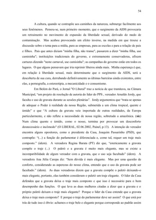 54



         A cultura, quando se contrapõe aos caminhos da natureza, submerge facilmente aos
seus fenômenos. Pensou-se, num primeiro momento, que o surgimento da AIDS provocaria
um retraimento no movimento de expansão da liberdade sexual, derivado do medo de
contaminação. Mas acabou provocando um efeito inverso, na medida em que trouxe a
discussão sobre o tema para a mídia, para as empresas, para as escolas e para a relação de pais
e filhos. Pais que antes diziam "minha filha, não transe", passarem a dizer "minha filha, use
camisinha"; instituições tradicionais do governo, e extremamente conservadoras, afixam
cartazes dizendo "neste carnaval, use camisinha"; as campanhas do governo estão em todos os
lugares. O que alguns pensavam que iria reprimir liberou ainda mais. Minha esperança é que,
em relação à liberdade sexual, mais determinante que o surgimento da AIDS, será a
descoberta de sua cura, derrubando definitivamente as últimas barreiras ainda existentes, entre
elas, a pornografia, a estereotipia, a mecanicidade e o consumismo.
         Em Belém do Pará, o Jornal "O Liberal" traz a notícia de que tramitava, na Câmara
Municipal, “um projeto de resolução de autoria do líder do PPS , vereador Arnaldo Jordy, que
faculta o uso de gravata durante as sessões plenárias”. Jordy argumentou que “trata-se apenas
de adequar o Poder à realidade da nossa Região, submetida a um clima tropical, quente e
úmido” e que “A cultura da gravata veio importada de outras realidades, da Europa
particularmente, e não reflete a necessidade de nossa região, sobretudo a amazônica. (sic)
Num clima quente e úmido, como o nosso, termina por provocar um desconforto
desnecessário e incômodo" (O LIBERAL, 02.06.2002, Painel, p.13). A intenção do vereador
encontra alguns opositores, como o presidente da Casa, Joaquim Passarinho (PSD), que
contrapõe: “(...) a função do parlamentar é diferenciada e, como tal, requer um traje mais
composto.” (idem).     A vereadora Regina Barata (PT) diz que, “esteticamente a gravata
compõe o traje (...)     O paletó e a gravata é muito mais elegante, mas se existe a
incompatibilidade de algum vereador com a gravata, que o uso seja facultado” (idem). A
vereadora Ana Júlia Carepa diz: “Sem dúvida é mais elegante. Mas por uma questão de
conforto, considerando as asperezas do nosso clima, entendo que o uso da gravata pode ser
facultado.” (idem). As duas vereadoras dizem que a gravata compõe o paletó deixando-o
mais elegante, portanto, elas também consideram o paletó um traje elegante. O líder da Casa
defendeu que a gravata deixa o traje mais composto e que isso é necessário para o bom
desempenho das funções. O que leva as duas mulheres citadas a dizer que a gravata e o
próprio paletó deixam o traje mais elegante? Porque o líder da Casa entende que a gravata
deixa o traje mais composto? E porque o traje do parlamentar deve ser assim? O que está por
trás de tudo isso é óbvio: achamos o traje belo e elegante porque corresponde ao padrão assim
 