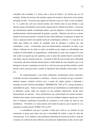 55



concebido pela sociedade. É a forma exata e única de beleza e de estética que nos foi
ensinada. Porque nós mesmos não seríamos capazes de externar e desenvolver nossa própria
percepção do belo. Foi preciso que alguém nos dissesse o que era o belo e como reconhecê-
lo. E, a partir daí, com esse conceito pronto, não teríamos mais do que duvidar, o que
discutir, porque está definida a única forma, inquestionável e definitiva de beleza. As pessoas
que manifestaram opinião considerando paletó e gravata elegantes, o fizeram em função do
condicionamento cultural perpassado de geração a geração. Poderiam elas não ter a mesma
opinião se houvessem nascido e crescido em uma cultura diferente, ou lograssem se abster dos
vícios e pudessem emitir uma opinião isenta de contaminações culturais. E o traje deve ser
sóbrio para atribuir um caráter de seriedade, além de distinguir o político dos seus
comandados: o povo. Conservando assim um distanciamento mantenedor do status e que
reforça a liderança de uns sobre os outros, na medida em que impõe aos subordinados uma
condição de inferioridade, de insignificância, confirmando-os como seres incapazes de estar
lado a lado com aqueles que são superiores, com os quais não ousarão discutir ou duvidar de
suas idéias, mas tão somente aceitá-las. A posição do líder da Casa ao dizer que a sobriedade
é necessária, não deixa nenhuma dúvida quanto à objetividade das suas intenções, que é a de
distinguir-se do povo, mantendo em torno de si e da Casa uma aura que lhes confirme o poder
perante o povo, para que aceite e cumpra as legislações dali emanadas, conservando o status
quo.
         Os condicionamentos a que fomos submetidos contaminaram nossas expressões,
resultando em ações estereotipadas e mecânicas - “mesmo em situações em que se permite o
nudismo (saunas, vestiários coletivos etc.), a nudez dos órgãos genitais é disfarçada e
encarada com uma artificial naturalidade.” (RODRIGUES, 1983, p.72) - porque perdemos a
naturalidade do gesto. Todas as nossas ações têm de ser manifestadas em conformidade com
as definições sociais, ainda nas ocasiões em que podemos dispensá-las, devido nosso
distanciamento da natureza. Esses artificialismos são exclusividade dos animais humanos.
Nenhum outro animal, mesmo aqueles que vivem em sociedade, tampouco aqueles que vivem
entre os humanos manifestam necessidade de ocultarem os seus corpos da visão de seus
semelhantes. “El hombre es el unico animal, entre todas las especies, que no puede ver a su
semejante en estado natural” (TORO, 1991, p.553).
         A contundência com que é gravada a ordem para vestir-se, ao contrário do que
comumente se pensa, gera muito mais que a necessidade de ocultar o corpo da visão das
outras pessoas. Leva, também, o que poderíamos denominar de neurose de ocultar o corpo de
si mesmo, de ocultá-lo do meio-ambiente e de ocultar por simplesmente ocultar, de não expô-
 