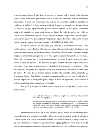 56



lo em momento algum, de não ficar nu mesmo em espaços onde a pessoa tenha absoluta
certeza de que está sozinha, por exemplo, dentro de uma casa totalmente fechada, ou em uma
ilha deserta. É como se o tempo todo houvesse um ser invisível e julgador a espreitar e a
condenar – seria Deus? -, aliado a uma sensação de desconforto, causada pela força do hábito
e à sensação de que, repentinamente, poderia aparecer alguém. E essa pessoa certamente
sentir-se-ia agredida ou tornar-se-ia agressiva, diante da visão do corpo nu.                                                                 Não se
considerando a hipótese de que essa pessoa imaginária poderia compreender e apoiar o gesto.
Como diz Rodrigues: "(...) as roupas servem para nos separar dos corpos alheios, mas servem
também para nos separar dos nossos próprios." (RODRIGUES, 1983, p.72).
         É curioso constatar os paradoxos que revestem a indumentária brasileira.                                                                    Nas
regiões quentes como o Norte e o Nordeste, os trajes utilizados, sobretudo pelos homens nos
momentos cerimoniosos, são smoking, ternos e, no mínimo, paletós, sobre camisas de mangas
compridas, arrematadas com gravata e, por fim, sapatos inteiramente fechados e com meias.
Esses trajes recobrem todo o corpo compactamente, deixando à mostra apenas as mãos,
cabeça e parte do pescoço.          As mulheres em geral também utilizam roupas fechadas e
calorentas. Esses trajes, principalmente os masculinos, foram criados por povos de regiões
frias, portanto, adequados para aquelas regiões, mas, absolutamente impróprios à maior parte
do Brasil.   No dia-a-dia do homem comum também são utilizadas calças compridas e,
dependendo do nível do trabalho, camisas de mangas compridas com gravata. A utilização de
modelos importados e inadequados para a região é prova da dependência sócio-cultural e
político-econômica, ainda resquício da colonização.
         Em geral as roupas são usadas para cumprir a sua função social, como refere
Rolando Toro:


                       Los vestidos, las máscaras, los adornos, cumplen una función de distanciamiento
                       entre individuos y grupos(...)
                       ......................................................................................................................................
                       Mas allá de la función protectora de las inclemencias del clima, el vestido cumple
                       una función represora que, asaz posee cualidades estéticas. El ocultamiento de
                       partes del cuerpo tiene como función más profunda, conservar la estructura
                       represiva, con todos sus tabués y prohibiciones (TORO, 1991, p. 553).


         Outra curiosidade é não haver uma definição precisa acerca de qual sexo tem mais
permissão para ter o seu corpo mostrado. Há casos em que somente à mulher é tolerada a
exibição do corpo nu e em outros essa liberalidade é oferecida ao homem, como podemos ver:
em atos cerimoniosos ou oficiosos, assim como nos espaços públicos oficiais e nas noites de
gala, os homens devem manter os corpos completamente cobertos, geralmente por smoking,
 