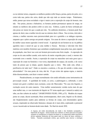 57



ou no mínimo ternos, enquanto as mulheres podem exibir braços, pernas, partes do peito, ter a
costa toda nua, partes dos seios, desde que não seja tudo ao mesmo tempo. Poderíamos,
então, pensar que nessa sociedade o rigor é maior com a exposição do corpo do homem, mas
não. Nas praias, piscina e balneários, os homens podem permanecer apenas de sunga, no
entanto as mulheres não podem exibir os seios nus. Embora, a parte de baixo utilizada por
elas possa ser menor do que a usada por eles. No ambiente doméstico, o homem pode ficar
apenas de short, mas a mulher tem de usar no mínimo short e blusa. Nas revistas, televisão e
cinema, a mulher encontra mais permissividade para ter a genitália e as nádegas expostas,
enquanto que o pênis carrega um pesado estigma. Em casas de shows a exposição do corpo
da mulher causa menos agressão à moral social. A aparição de um homem nu na via pública
agrediria mais à moral do que se uma mulher o fizesse. Revistas e televisão têm feito
matérias com modelos femininos que caminham completamente nuas pelas ruas, para espanto
da população, mas fazer isso com um homem provocaria uma forte reação. A exposição do
corpo nu de uma mulher casada, seria motivo de muita vergonha para o casal, o mesmo não
ocorrendo com o marido. Assim, a exposição do corpo nu masculino será mais grave que a
exposição do corpo nu feminino e vice-versa, dependendo do espaço, da ocasião, e do status
tanto da pessoa que se despe, quanto daqueles que a vêem.                   Mas onde está, afinal, a
justificativa de tudo isso? Onde se encontra a essência, o fio que dá sentido a todas essas
adversidades? Em meu ponto de vista, não há. O que existe são apenas regras, a maioria
delas desencontradas, sem fazer o menor sentido.
         Paradoxalmente, as roupas normalmente vêm sendo utilizadas como instrumentos de
provocação sexual. A qualidade do tecido, as cores, a padronagem e, sobretudo, o corte
tornam (em geral a mulher) mais excitante, como diz Marcondes: “No caso dos biquínis, a
excitação ocorre de outra maneira. Uma mulher sumariamente vestida excita mais do que
uma mulher nua, e o uso insistente do biquíni na TV torna aquilo que é natural (a nudez) em
tabu, um fato coberto de malícia.” (MARCONDES FILHO, 1988, p.33). Modelos de roupas
justas no corpo, decote acentuado, blusa semitransparente, short curto, biquíni ou fio dental,
são freqüentemente usados para adulterar as formas do corpo, com dissimulados apelos
sexuais, inspirando no observador fantasias e desejos de ir mais além, explorando o potencial
voyeur incentivado no homem desde tenra idade. No final do século XIX:

                        A riqueza, até então desconhecida, da renda e dos bordados acompanha a
                        hipertrofia da lingerie. Jamais ficarão tão evidentes os efeitos perversos do pudor;
                        enquanto se multiplicam os estágios do despir-se, os impacientes dedos masculinos
                        devem suplantar obstáculos de uma gama cada vez maior de laços, colchetes, e
                        botões. Tamanha acumulação erótica, que contribui para renovar a mitologia
 