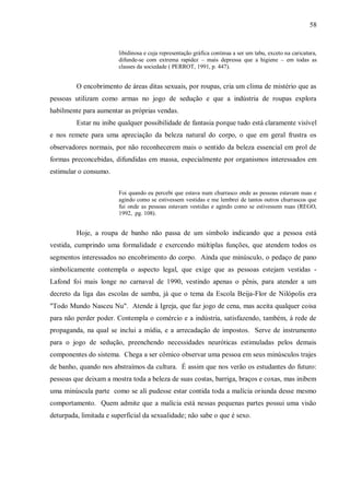 58


                        libidinosa e cuja representação gráfica continua a ser um tabu, exceto na caricatura,
                        difunde-se com extrema rapidez – mais depressa que a higiene – em todas as
                        classes da sociedade ( PERROT, 1991, p. 447).


         O encobrimento de áreas ditas sexuais, por roupas, cria um clima de mistério que as
pessoas utilizam como armas no jogo de sedução e que a indústria de roupas explora
habilmente para aumentar as próprias vendas.
         Estar nu inibe qualquer possibilidade de fantasia porque tudo está claramente visível
e nos remete para uma apreciação da beleza natural do corpo, o que em geral frustra os
observadores normais, por não reconhecerem mais o sentido da beleza essencial em prol de
formas preconcebidas, difundidas em massa, especialmente por organismos interessados em
estimular o consumo.


                        Foi quando eu percebi que estava num churrasco onde as pessoas estavam nuas e
                        agindo como se estivessem vestidas e me lembrei de tantos outros churrascos que
                        fui onde as pessoas estavam vestidas e agindo como se estivessem nuas (REGO,
                        1992, pg. 108).


         Hoje, a roupa de banho não passa de um símbolo indicando que a pessoa está
vestida, cumprindo uma formalidade e exercendo múltiplas funções, que atendem todos os
segmentos interessados no encobrimento do corpo. Ainda que minúsculo, o pedaço de pano
simbolicamente contempla o aspecto legal, que exige que as pessoas estejam vestidas -
Lafond foi mais longe no carnaval de 1990, vestindo apenas o pênis, para atender a um
decreto da liga das escolas de samba, já que o tema da Escola Beija-Flor de Nilópolis era
"Todo Mundo Nasceu Nu". Atende à Igreja, que faz jogo de cena, mas aceita qualquer coisa
para não perder poder. Contempla o comércio e a indústria, satisfazendo, também, à rede de
propaganda, na qual se inclui a mídia, e a arrecadação de impostos. Serve de instrumento
para o jogo de sedução, preenchendo necessidades neuróticas estimuladas pelos demais
componentes do sistema. Chega a ser cômico observar uma pessoa em seus minúsculos trajes
de banho, quando nos abstraímos da cultura. É assim que nos verão os estudantes do futuro:
pessoas que deixam a mostra toda a beleza de suas costas, barriga, braços e coxas, mas inibem
uma minúscula parte como se ali pudesse estar contida toda a malícia oriunda desse mesmo
comportamento. Quem admite que a malícia está nessas pequenas partes possui uma visão
deturpada, limitada e superficial da sexualidade; não sabe o que é sexo.
 