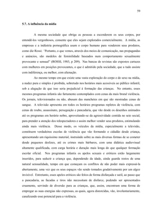 59



5.7. A influência da mídia


         A mesma sociedade que obriga as pessoas a esconderem os seus corpos, por
entendê-los vergonhosos, consente que eles sejam explorados comercialmente. A mídia, as
empresas e a indústria pornográfica usam o corpo humano para venderem seus produtos,
como diz Rossi: “Portanto, o que vemos, através dos meios de comunicação, nas propagandas
e anúncios, são modelos de feminilidade baseados num comportamento sexualmente
provocante e sensual” (ROSSI, 1983, p 209). Nas bancas de revistas são expostos cartazes
com mulheres em posições provocantes, o que é admitido pela sociedade, que a tudo assiste
com indiferença, ou melhor, com alienação.
         Ao mesmo tempo em que existe uma vasta exploração do corpo e do sexo na mídia,
a nudez pura e simples é proibida, sobretudo nos horários mais acessíveis ao público infantil,
sob a alegação de que isso seria prejudicial à formação das crianças. No entanto, esses
mesmos programas infantis são fartamente contemplados com cenas da mais brutal violência.
Os jornais, televisionados ou não, abusam das manchetes em que são mostradas cenas de
sangue. A televisão apresenta em todos os horários programas repletos de violência, com
cenas de roubo, assassinato, perseguição e pancadaria, que vão desde os desenhos animados
até os programas em horário nobre, aproveitando-se da agressividade contida no seio social,
para prender a atenção dos telespectadores e assim melhor vender seus produtos, estimulando
ainda mais violência.     Desse modo, os veículos da mídia, especialmente a televisão,
constituem verdadeiras escolas de violência que vão formando o cidadão desde criança,
apresentando um riquíssimo material, instruindo sobre as mais diversas formas de se cometer
desde pequenos deslizes, até os crimes mais bárbaros, com uma didática audiovisual
altamente qualificada, com carga horária e duração mais longa do que qualquer formação
escolar oficial.   Nos programas infantis os apelos sexuais e eróticos estão largamente
inseridos, para seduzir a criança que, dependendo da idade, ainda guarda restos de uma
natural sensualidade, tempo em que começam os conflitos de não poder mais expressá-la
abertamente, uma vez que os seus espaços vão sendo tomados gradativamente por um algoz
invisível. Entretanto, esses apelos eróticos são feitos de forma disfarçada e sutil, ao passo que
a pancadaria, as facadas e tiros não necessitam de disfarce, podendo ser apresentados
cruamente, servindo de diversão para as crianças, que, assim, encontram uma forma de
empregar as suas energias não expressas, as quais, agora distorcidas, vão, involuntariamente,
canalizando esse potencial para a violência.
 