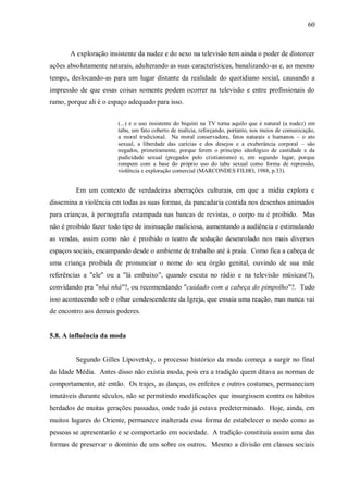 60



       A exploração insistente da nudez e do sexo na televisão tem ainda o poder de distorcer
ações absolutamente naturais, adulterando as suas características, banalizando-as e, ao mesmo
tempo, deslocando-as para um lugar distante da realidade do quotidiano social, causando a
impressão de que essas coisas somente podem ocorrer na televisão e entre profissionais do
ramo, porque ali é o espaço adequado para isso.


                        (...) e o uso insistente do biquíni na TV torna aquilo que é natural (a nudez) em
                        tabu, um fato coberto de malícia, reforçando, portanto, nos meios de comunicação,
                        a moral tradicional. Na moral conservadora, fatos naturais e humanos – o ato
                        sexual, a liberdade das carícias e dos desejos e a exuberância corporal – são
                        negados, primeiramente, porque ferem o princípio ideológico de castidade e da
                        pudicidade sexual (pregados pelo cristianismo) e, em segundo lugar, porque
                        rompem com a base do próprio uso do tabu sexual como forma de repressão,
                        violência e exploração comercial (MARCONDES FILHO, 1988, p.33).


         Em um contexto de verdadeiras aberrações culturais, em que a mídia explora e
dissemina a violência em todas as suas formas, da pancadaria contida nos desenhos animados
para crianças, à pornografia estampada nas bancas de revistas, o corpo nu é proibido. Mas
não é proibido fazer todo tipo de insinuação maliciosa, aumentando a audiência e estimulando
as vendas, assim como não é proibido o teatro de sedução desenrolado nos mais diversos
espaços sociais, encampando desde o ambiente de trabalho até à praia. Como fica a cabeça de
uma criança proibida de pronunciar o nome do seu órgão genital, ouvindo de sua mãe
referências a "ele" ou a "lá embaixo", quando escuta no rádio e na televisão músicas(?),
convidando pra "nhá nhá"?, ou recomendando "cuidado com a cabeça do pimpolho"?. Tudo
isso acontecendo sob o olhar condescendente da Igreja, que ensaia uma reação, mas nunca vai
de encontro aos demais poderes.


5.8. A influência da moda


         Segundo Gilles Lipovetsky, o processo histórico da moda começa a surgir no final
da Idade Média. Antes disso não existia moda, pois era a tradição quem ditava as normas de
comportamento, até então. Os trajes, as danças, os enfeites e outros costumes, permaneciam
imutáveis durante séculos, não se permitindo modificações que insurgissem contra os hábitos
herdados de muitas gerações passadas, onde tudo já estava predeterminado. Hoje, ainda, em
muitos lugares do Oriente, permanece inalterada essa forma de estabelecer o modo como as
pessoas se apresentarão e se comportarão em sociedade. A tradição constituía assim uma das
formas de preservar o domínio de uns sobre os outros. Mesmo a divisão em classes sociais
 