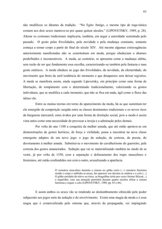 61



não modificou os ditames da tradição. “No Egito Antigo, o mesmo tipo de toga-túnica
comum aos dois sexos manteve-se por quase quinze séculos.” (LIPOVETSKY, 1989, p. 28).
Alterar os costumes tradicionais implicaria, também, em negar a autoridade sustentada pelo
passado.      O gosto pelas frivolidades, pela novidade e pela mudança constante, somente
começa a tomar corpo a partir do final do século XIV. Até mesmo algumas extravagâncias
anteriormente manifestadas não se constituíram em moda, porque obedeciam a ditames
predefinidos e incontestáveis. A moda, ao contrário, se apresenta como a mudança súbita,
sem razão de ser que fundamente essa escolha, caracterizando-se também pela fantasia e mau
gosto estéticos. A moda obedece ao jogo das frivolidades, da novidade, da efemeridade, do
movimento que brota da sutil tendência do momento e que desaparece sem deixar registros.
A moda se manifesta assim, ainda segundo Lipovetsky, em princípio como uma forma de
libertação, de rompimento com o determinado tradicionalmente, valorizando os gostos
individuais, que se modifica a cada momento, que não se fixa em nada, ágil como o fluxo das
idéias vãs.
           Entre as muitas teorias em torno do aparecimento da moda, há as que sustentam ter
ela emergido da competição surgida entre as classes dominantes tradicionais e os novos ricos
da burguesia mercantil, estes ávidos por uma forma de distinção social, pois a moda é assim
vista antes como uma necessidade de provocar a inveja e a admiração pelos demais.
           Por volta do ano 1100 a conquista da mulher amada, que até então apoiava-se em
demonstrações de gestos heróicos, de força e virilidade, passa a encontrar na nova classe
emergente adeptos de um novo jogo: o jogo da sedução, da cortesia, da poesia, do
devotamento à mulher amada. Substitui-se o movimento do cavalheirismo do guerreiro, pela
cortesia dos gestos amaneirados. Sedução que vai se materializando também no modo de se
vestir, já por volta de 1350, com a separação e delineamento dos trajes masculinos e
femininos, até então confundidos um com o outro, sexualizando a aparência.


                          O vestuário masculino desenha a cintura no gibão curto (...) vestuário feminino
                          molda o corpo e sublinha as ancas, faz aparecer nos decotes os ombros e o colo (...)
                          O gibão estofado dá relevo ao tórax, as braguilhas terão por vezes formas fálicas(...)
                          o espartilho, com sua armação permitirá durante quatro séculos afinar a cintura
                          feminina e erguer o colo (LIPOVETSKY, 1989, pp. 65 e 66).


           E assim ambos os sexos vão se rendendo ao deslumbramento oferecido pelo poder
subjacente aos jogos sutis da sedução e do envolvimento. Existe uma magia da moda e é essa
magia que é comercializada pelo sistema que, através da propaganda, vai impingindo
 