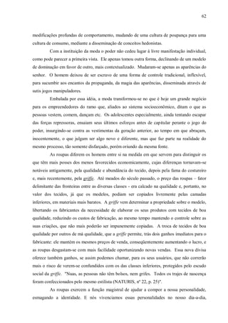 62



modificações profundas de comportamento, mudando de uma cultura de poupança para uma
cultura de consumo, mediante a disseminação de conceitos hedonistas.
         Com a instituição da moda o poder não cedeu lugar à livre manifestação individual,
como pode parecer a primeira vista. Ele apenas tomou outra forma, declinando de um modelo
de dominação em favor de outro, mais contextualizado. Mudaram-se apenas as aparências do
senhor. O homem deixou de ser escravo de uma forma de controle tradicional, inflexível,
para sucumbir aos encantos da propaganda, da magia das aparências, disseminada através de
sutis jogos manipuladores.
         Embalada por essa idéia, a moda transformou-se no que é hoje um grande negócio
para os empreendedores do ramo que, aliados ao sistema socioeconômico, ditam o que as
pessoas vestem, comem, dançam etc. Os adolescentes especialmente, ainda tentando escapar
das forças repressoras, ensaiam seus últimos esforços antes de capitular perante o jogo do
poder, insurgindo-se contra as vestimentas da geração anterior, ao tempo em que abraçam,
inocentemente, o que julgam ser algo novo e diferente, mas que faz parte na realidade do
mesmo processo, tão somente disfarçado, porém oriundo da mesma fonte.
         As roupas diferem os homens entre si na medida em que servem para distinguir os
que têm mais posses dos menos favorecidos economicamente, cujas diferenças tornavam-se
notáveis antigamente, pela qualidade e abundância do tecido, depois pela fama do costureiro
e, mais recentemente, pela griffe. Até meados do século passado, o preço das roupas – fator
delimitante das fronteiras entre as diversas classes - era calcado na qualidade e, portanto, no
valor dos tecidos, já que os modelos, podiam ser copiados livremente pelas camadas
inferiores, em materiais mais baratos. A griffe vem determinar a propriedade sobre o modelo,
libertando os fabricantes da necessidade de elaborar os seus produtos com tecidos de boa
qualidade, reduzindo os custos de fabricação, ao mesmo tempo mantendo o controle sobre as
suas criações, que não mais poderão ser impunemente copiadas. A troca de tecidos de boa
qualidade por outros de má qualidade, que a griffe permite, trás dois ganhos imediatos para o
fabricante: ele mantém os mesmos preços de venda, conseqüentemente aumentando o lucro, e
as roupas desgastam-se com mais facilidade oportunizando novas vendas. Essa nova divisa
oferece também ganhos, se assim podemos chamar, para os seus usuários, que não correrão
mais o risco de verem-se confundidos com os das classes inferiores, protegidos pelo escudo
social da griffe. "Nuas, as pessoas não têm bolsos, nem grifes. Todos os trajes de nascença
foram confeccionados pelo mesmo estilista (NATURIS, nº 22, p. 25)".
         As roupas exercem a função magistral de ajudar a compor a nossa personalidade,
esmagando a identidade. E nós vivenciamos essas personalidades no nosso dia-a-dia,
 