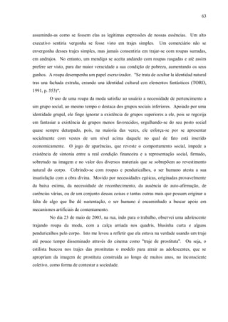 63



assumindo-as como se fossem elas as legítimas expressões de nossas essências. Um alto
executivo sentiria vergonha se fosse visto em trajes simples.       Um comerciário não se
envergonha desses trajes simples, mas jamais consentiria em trajar-se com roupas surradas,
em andrajos. No entanto, um mendigo se aceita andando com roupas rasgadas e até assim
prefere ser visto, para dar maior veracidade a sua condição de pobreza, aumentando os seus
ganhos. A roupa desempenha um papel escravizador. "Se trata de ocultar la identidad natural
tras una fachada extraña, creando una identidad cultural con elementos fantásticos (TORO,
1991, p. 553)".
         O uso de uma roupa da moda satisfaz ao usuário a necessidade de pertencimento a
um grupo social, ao mesmo tempo o destaca dos grupos sociais inferiores. Apoiado por uma
identidade grupal, ele finge ignorar a existência de grupos superiores a ele, pois se regozija
em fantasiar a existência de grupos menos favorecidos, orgulhando-se do seu posto social
quase sempre deturpado, pois, na maioria das vezes, ele esforça-se por se apresentar
socialmente com vestes de um nível acima daquele no qual de fato está inserido
economicamente. O jogo de aparências, que reveste o comportamento social, impede a
existência de sintonia entre a real condição financeira e a representação social, firmado,
sobretudo na imagem e no valor dos diversos materiais que se sobrepõem ao revestimento
natural do corpo. Cobrindo-se com roupas e penduricalhos, o ser humano atesta a sua
insatisfação com a obra divina. Movido por necessidades egóicas, originadas provavelmente
da baixa estima, da necessidade de reconhecimento, da ausência de auto-afirmação, de
carências várias, ou de um conjunto dessas coisas e tantas outras mais que possam originar a
falta de algo que lhe dê sustentação, o ser humano é encaminhado a buscar apoio em
mecanismos artificiais de contentamento.
         No dia 23 de maio de 2003, na rua, indo para o trabalho, observei uma adolescente
trajando roupa da moda, com a calça arriada nos quadris, blusinha curta e alguns
penduricalhos pelo corpo. Isto me levou a refletir que ela estava na verdade usando um traje
até pouco tempo disseminado através do cinema como "traje de prostituta". Ou seja, o
estilista buscou nos trajes das prostitutas o modelo para atrair as adolescentes, que se
apropriam da imagem de prostituta construída ao longo de muitos anos, no inconsciente
coletivo, como forma de contestar a sociedade.
 