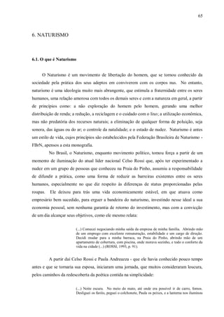65



6. NATURISMO



6.1. O que é Naturismo


     O Naturismo é um movimento de libertação do homem, que se tornou conhecido da
sociedade pela prática dos seus adeptos em conviverem com os corpos nus. No entanto,
naturismo é uma ideologia muito mais abrangente, que estimula a fraternidade entre os seres
humanos, uma relação amorosa com todos os demais seres e com a natureza em geral, a partir
de princípios como: a não exploração do homem pelo homem, gerando uma melhor
distribuição de renda; a redução, a reciclagem e o cuidado com o lixo; a utilização econômica,
mas não predatória dos recursos naturais; a eliminação de qualquer forma de poluição, seja
sonora, das águas ou do ar; o controle da natalidade; e o estado de nudez. Naturismo é antes
um estilo de vida, cujos princípios são estabelecidos pela Federação Brasileira de Naturismo -
FBrN, apensos a esta monografia.
          No Brasil, o Naturismo, enquanto movimento político, tomou força a partir de um
momento de iluminação do atual líder nacional Celso Rossi que, após ter experimentado a
nudez em um grupo de pessoas que conheceu na Praia do Pinho, assumiu a responsabilidade
de difundir a prática, como uma forma de reduzir as barreiras existentes entre os seres
humanos, especialmente no que diz respeito às diferenças de status proporcionadas pelas
roupas.   Ele deixou para trás uma vida economicamente estável, em que atuava como
empresário bem sucedido, para erguer a bandeira do naturismo, investindo nesse ideal a sua
economia pessoal, sem nenhuma garantia de retorno do investimento, mas com a convicção
de um dia alcançar seus objetivos, como ele mesmo relata:


                        (...) Comecei negociando minha saída da empresa de minha família. Abrindo mão
                        de um emprego com excelente remuneração, estabilidade e um cargo de direção.
                        Decidi mudar para a minha barraca, na Praia do Pinho, abrindo mão de um
                        apartamento de cobertura, com piscina, onde morava sozinho, e todo o conforto da
                        vida na cidade (...) (ROSSI, 1993, p. 91).


          A partir daí Celso Rossi e Paula Andreazza - que ele havia conhecido pouco tempo
antes e que se tornaria sua esposa, iniciaram uma jornada, que muitos consideraram loucura,
pelos caminhos da redescoberta da poética contida na simplicidade:


                        (...) Noite escura. No meio do mato, até onde era possível ir de carro, fomos.
                        Desliguei os faróis, peguei o colchonete, Paula os peixes, e a lanterna nos iluminou
 
