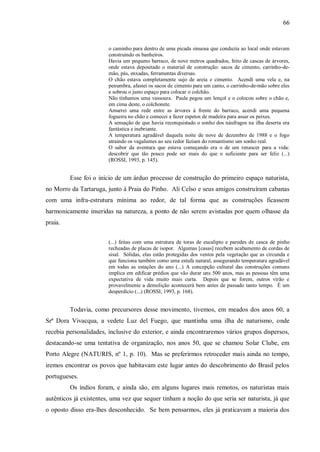 66


                        o caminho para dentro de uma picada sinuosa que conduzia ao local onde estavam
                        construindo os banheiros.
                        Havia um pequeno barraco, de nove metros quadrados, feito de cascas de árvores,
                        onde estava depositado o material de construção: sacos de cimento, carrinho-de-
                        mão, pás, enxadas, ferramentas diversas.
                        O chão estava completamente sujo de areia e cimento. Acendi uma vela e, na
                        penumbra, afastei os sacos de cimento para um canto, o carrinho-de-mão sobre eles
                        e sobrou o justo espaço para colocar o colchão.
                        Não tínhamos uma vassoura. Paula pegou um lençol e o colocou sobre o chão e,
                        em cima deste, o colchonete.
                        Amarrei uma rede entre as árvores à frente do barraco, acendi uma pequena
                        fogueira no chão e comecei a fazer espetos de madeira para assar os peixes.
                        A sensação de que havia reconquistado o sonho dos náufragos na ilha deserta era
                        fantástica e inebriante.
                        A temperatura agradável daquela noite de nove de dezembro de 1988 e o fogo
                        atraindo os vagalumes ao seu redor faziam do romantismo um sonho real.
                        O sabor da aventura que estava começando era o de um renascer para a vida:
                        descobrir que tão pouco pode ser mais do que o suficiente para ser feliz (...)
                        (ROSSI, 1993, p. 145).


         Esse foi o início de um árduo processo de construção do primeiro espaço naturista,
no Morro da Tartaruga, junto à Praia do Pinho. Ali Celso e seus amigos construíram cabanas
com uma infra-estrutura mínima ao redor, de tal forma que as construções ficassem
harmonicamente inseridas na natureza, a ponto de não serem avistadas por quem olhasse da
praia.


                        (...) feitas com uma estrutura de toras de eucalipto e paredes de casca de pinho
                        recheadas de placas de isopor. Algumas [casas] recebem acabamento de cordas de
                        sisal. Sólidas, elas estão protegidas dos ventos pela vegetação que as circunda e
                        que funciona também como uma estufa natural, assegurando temperatura agradável
                        em todas as estações do ano (...) A concepção cultural das construções comuns
                        implica em edificar prédios que vão durar uns 500 anos, mas as pessoas têm uma
                        expectativa de vida muito mais curta. Depois que se forem, outros virão e
                        provavelmente a demolição acontecerá bem antes de passado tanto tempo. É um
                        desperdício (...) (ROSSI, 1993, p. 168).


         Todavia, como precursores desse movimento, tivemos, em meados dos anos 60, a
Srª Dora Vivacqua, a vedete Luz del Fuego, que mantinha uma ilha de naturismo, onde
recebia personalidades, inclusive do exterior, e ainda encontraremos vários grupos dispersos,
destacando-se uma tentativa de organização, nos anos 50, que se chamou Solar Clube, em
Porto Alegre (NATURIS, nº 1, p. 10). Mas se preferirmos retroceder mais ainda no tempo,
iremos encontrar os povos que habitavam este lugar antes do descobrimento do Brasil pelos
portugueses.
         Os índios foram, e ainda são, em alguns lugares mais remotos, os naturistas mais
autênticos já existentes, uma vez que sequer tinham a noção do que seria ser naturista, já que
o oposto disso era-lhes desconhecido. Se bem pensarmos, eles já praticavam a maioria dos
 