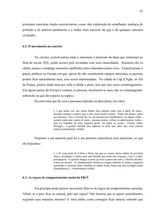 67



princípios naturistas citados anteriormente, como: não exploração do semelhante, ausência de
poluição e de práticas predatórias e a nudez mais inocente do que a de qualquer naturista
civilizado.


6.2. O movimento no exterior


         No exterior existem países onde o naturismo é praticado há datas que remontam ao
final do século XIX, sendo aceitos pela sociedade com mais naturalidade. Inúmeros são os
clubes, praias e campings naturistas espalhados pelos chamados países ricos. Existem praias e
praças públicas na Europa em que, apesar de não constituírem espaços naturistas, as pessoas
podem ficar naturalmente nuas, sem serem importunadas. Na cidade de Cap d’Agde, no Sul
da França, podem andar nuas por toda a cidade e praia, sem que isso cause constrangimento.
Em alguns países da Europa é comum, as pessoas, mostrarem-se nuas, não se constrangendo,
sobretudo no que diz respeito ao topless.
         Na entrevista que fiz com a paraense radicada em Barcelona, ela relata:


                        (...) pra tomar sol, pra tomar banho elas sempre estão sem a parte de cima...
                        fazendo sempre o topless que é uma coisa muito normal. Tanto nas praias, como
                        nas piscinas. Isso é normal até ver em piscinas de condomínios, ou algum clube...
                        sempre estão sem a parte de cima... pessoas jovens, velhas, os adolescentes, todos...
                        isso na Espanha de uma maneira geral, em todas as praias... França, Itália,
                        Portugal... a grande maioria [faz topless] eu diria que entre dez, nove [fazem
                        topless] (informação verbal).


         Perguntei a um naturista qual foi a sua primeira experiência com naturismo, ao que
ele respondeu:


                        (...) foi num trem de Lisboa a Paris, em que eu estava numa cabine de primeira
                        classe, dividindo a cabine com uma família que eram três crianças, o pai e a mãe,
                        portugueses. E quando chegou a noite, já onze e pouco da noite, a família decidiu:
                        é hora de dormir. Aí simplesmente tiraram as roupas, abriram as malas e pegaram
                        camisolas e vestiram, toda a família, na minha frente, ficou nua, que eu fiquei assim
                        [boquiaberto] (...) (informação verbal).


6.3. As regras de comportamento social da FBrN


         Em princípio pode parecer incoerente falar-se de regras de comportamento naturista.
Afinal, se é para ficar ao natural, para que regras? Não bastaria que se agisse naturalmente,
seguindo seus impulsos internos? E mais ainda, como conseguir ficar natural, sabendo que
 