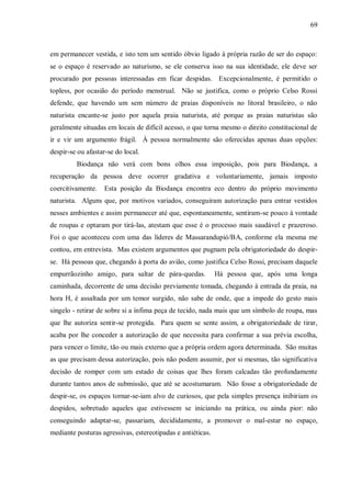 69



em permanecer vestida, e isto tem um sentido óbvio ligado à própria razão de ser do espaço:
se o espaço é reservado ao naturismo, se ele conserva isso na sua identidade, ele deve ser
procurado por pessoas interessadas em ficar despidas. Excepcionalmente, é permitido o
topless, por ocasião do período menstrual. Não se justifica, como o próprio Celso Rossi
defende, que havendo um sem número de praias disponíveis no litoral brasileiro, o não
naturista encante-se justo por aquela praia naturista, até porque as praias naturistas são
geralmente situadas em locais de difícil acesso, o que torna mesmo o direito constitucional de
ir e vir um argumento frágil. À pessoa normalmente são oferecidas apenas duas opções:
despir-se ou afastar-se do local.
         Biodança não verá com bons olhos essa imposição, pois para Biodança, a
recuperação da pessoa deve ocorrer gradativa e voluntariamente, jamais imposto
coercitivamente.    Esta posição da Biodança encontra eco dentro do próprio movimento
naturista. Alguns que, por motivos variados, conseguiram autorização para entrar vestidos
nesses ambientes e assim permanecer até que, espontaneamente, sentiram-se pouco à vontade
de roupas e optaram por tirá-las, atestam que esse é o processo mais saudável e prazeroso.
Foi o que aconteceu com uma das líderes de Massarandupió/BA, conforme ela mesma me
contou, em entrevista. Mas existem argumentos que pugnam pela obrigatoriedade do despir-
se. Há pessoas que, chegando à porta do avião, como justifica Celso Rossi, precisam daquele
empurrãozinho amigo, para saltar de pára-quedas.             Há pessoa que, após uma longa
caminhada, decorrente de uma decisão previamente tomada, chegando à entrada da praia, na
hora H, é assaltada por um temor surgido, não sabe de onde, que a impede do gesto mais
singelo - retirar de sobre si a ínfima peça de tecido, nada mais que um símbolo de roupa, mas
que lhe autoriza sentir-se protegida. Para quem se sente assim, a obrigatoriedade de tirar,
acaba por lhe conceder a autorização de que necessita para confirmar a sua prévia escolha,
para vencer o limite, tão ou mais externo que a própria ordem agora determinada. São muitas
as que precisam dessa autorização, pois não podem assumir, por si mesmas, tão significativa
decisão de romper com um estado de coisas que lhes foram calcadas tão profundamente
durante tantos anos de submissão, que até se acostumaram. Não fosse a obrigatoriedade de
despir-se, os espaços tornar-se-iam alvo de curiosos, que pela simples presença inibiriam os
despidos, sobretudo aqueles que estivessem se iniciando na prática, ou ainda pior: não
conseguindo adaptar-se, passariam, decididamente, a promover o mal-estar no espaço,
mediante posturas agressivas, estereotipadas e antiéticas.
 