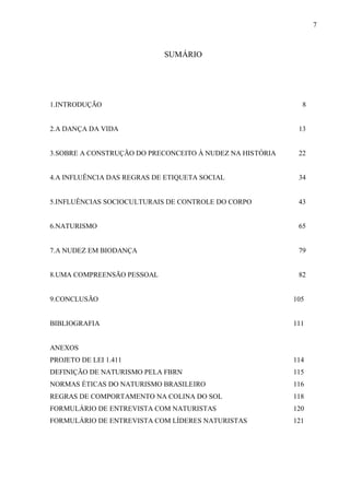7



                            SUMÁRIO




1.INTRODUÇÃO                                                8


2.A DANÇA DA VIDA                                          13


3.SOBRE A CONSTRUÇÃO DO PRECONCEITO À NUDEZ NA HISTÓRIA    22


4.A INFLUÊNCIA DAS REGRAS DE ETIQUETA SOCIAL               34


5.INFLUÊNCIAS SOCIOCULTURAIS DE CONTROLE DO CORPO          43


6.NATURISMO                                                65


7.A NUDEZ EM BIODANÇA                                      79


8.UMA COMPREENSÃO PESSOAL                                  82


9.CONCLUSÃO                                               105


BIBLIOGRAFIA                                              111


ANEXOS
PROJETO DE LEI 1.411                                      114
DEFINIÇÃO DE NATURISMO PELA FBRN                          115
NORMAS ÉTICAS DO NATURISMO BRASILEIRO                     116
REGRAS DE COMPORTAMENTO NA COLINA DO SOL                  118
FORMULÁRIO DE ENTREVISTA COM NATURISTAS                   120
FORMULÁRIO DE ENTREVISTA COM LÍDERES NATURISTAS           121
 