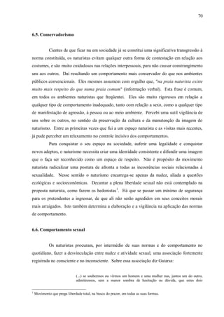 70



6.5. Conservadorismo


             Cientes de que ficar nu em sociedade já se constitui uma significativa transgressão à
norma constituída, os naturistas evitam qualquer outra forma de contestação em relação aos
costumes, e são muito cuidadosos nas relações interpessoais, para não causar constrangimento
uns aos outros. Daí resultando um comportamento mais conservador do que nos ambientes
públicos convencionais. Eles mesmos assumem com orgulho que, "na praia naturista existe
muito mais respeito do que numa praia comum" (informação verbal). Esta frase é comum,
em todos os ambientes naturistas que freqüentei. Eles são muito rigorosos em relação a
qualquer tipo de comportamento inadequado, tanto com relação a sexo, como a qualquer tipo
de manifestação de agressão, à pessoa ou ao meio ambiente. Percebi uma sutil vigilância de
uns sobre os outros, no sentido da preservação da cultura e da manutenção da imagem do
naturismo. Entre as primeiras vezes que fui a um espaço naturista e as visitas mais recentes,
já pude perceber um relaxamento no controle incisivo dos comportamentos.
             Para conquistar o seu espaço na sociedade, auferir uma legalidade e conquistar
novos adeptos, o naturismo necessita criar uma identidade consistente e difundir uma imagem
que o faça ser reconhecido como um espaço de respeito. Não é propósito do movimento
naturista radicalizar uma postura de afronta a todas as incoerências sociais relacionadas à
sexualidade. Nesse sentido o naturismo encarrega-se apenas da nudez, aliada a questões
ecológicas e socioeconômicas. Decantar a plena liberdade sexual não está contemplado na
proposta naturista, como fazem os hedonistas 1. Há que se passar um mínimo de segurança
para os pretendentes a ingressar, de que ali não serão agredidos em seus conceitos morais
mais arraigados. Isto também determina a elaboração e a vigilância na aplicação das normas
de comportamento.


6.6. Comportamento sexual


             Os naturistas procuram, por intermédio de suas normas e do comportamento no
quotidiano, fazer a desvinculação entre nudez e atividade sexual, uma associação fortemente
registrada no consciente e no inconsciente. Sobre essa associação diz Gaiarsa:


                               (...) se soubermos ou virmos um homem e uma mulher nus, juntos um do outro,
                               admitiremos, sem a menor sombra de hesitação ou dúvida, que estes dois


1
    Movimento que prega liberdade total, na busca do prazer, em todas as suas formas.
 