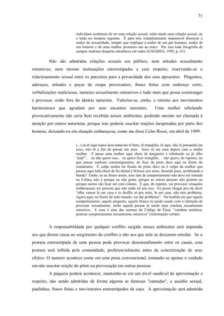 71


                        indivíduos acabaram de ter uma relação sexual, estão tendo uma relação sexual, ou
                        a terão no instante seguinte. É para nós, completamente impossível dissociar a
                        nudez da sexualidade, sempre que implique a nudez de um par humano, nudez de
                        um homem e de uma mulher presentes um ao outro. Por isso toda fotografia de
                        campos nudistas desperta estranheza em todos (GAIARSA, 1995, p. 63).

         Não são admitidas relações sexuais em público, nem atitudes sexualmente
ostensivas, nem mesmo insinuações estereotipadas a esse respeito, reservando-se o
relacionamento sexual entre os parceiros para a privacidade dos seus aposentos. Pingentes,
adereços, atitudes e peças de roupa provocantes, frases feitas com endereço certo,
verbalizações maliciosas, meneios sexualmente ostensivos e tudo mais que possa constranger
e provocar, estão fora do ideário naturista. Valoriza-se, então, o retorno aos movimentos
harmoniosos que agradam por seus encantos inerentes.                         Uma mulher rebolando
provocativamente não seria bem recebida nesses ambientes, podendo mesmo ser chamada à
atenção por outros naturistas, porque isso poderia suscitar reações inesperadas por parte dos
homens, deixando-os em situação embaraçosa, como me disse Celso Rossi, em abril de 1999:


                        (...) eu tô aqui numa área naturista tô bem, tô tranqüilo, tô aqui, não tô pensando em
                        sexo, não tô a fim de pensar em sexo. Sexo só em casa depois com a minha
                        mulher. E passa uma mulher aqui cheia de pingentes e rebolando eu já olho
                        “páá!”... eu não quero isso.. eu quero ficar tranqüilo... não quero, de repente, ter
                        que passar nenhum constrangimento, de ficar de pinto duro aqui na frente do
                        restaurante. É culpa minha ter ficado de pinto duro ou é culpa da mulher que
                        passou aqui toda cheia de fio dental e brincos nos seios, fazendo pose, arrebitando a
                        bunda? Então, se eu disser assim, esse tipo de comportamento não deve ser tomado
                        na Colina, não é porque eu não goste, porque as outras pessoas não gostem ou
                        porque outras vão ficar até com ciúmes. É que, de repente, vai provocar situações
                        embaraçosas em pessoas que não estão ali pra isso. Eu posso chegar pra ela dizer
                        “olha vamos lá em casa e tu desfila só pra mim, lá em casa, não tem problema.
                        Agora aqui, na frente de todo mundo, vai dar problema”. Na medida em que aquele
                        comportamento, aquele pingente, aquele brinco tá sendo usado com a intenção de
                        provocar sexualmente, então aquela pessoa tá tendo uma conduta sexualmente
                        ostensiva. E essa é uma das normas do Código de Ética: “conduta antiética:
                        praticar comportamento sexualmente ostensivo" (informação verbal).


         A responsabilidade por qualquer conflito surgido nesses ambientes será imputada
aos que deram causa ao surgimento do conflito e não aos que nele se deixaram enredar. Se a
postura estereotipada de uma pessoa pode provocar desentendimento entre os casais, essa
postura será inibida pela comunidade, preferencialmente antes da concretização de seus
efeitos. O namoro acontece como em uma praia convencional, tomando-se apenas o cuidado
em não suscitar ereção do pênis ou provocação em outras pessoas.
         A paquera poderá acontecer, mantendo-se em um nível saudável de aproximação e
respeito, não sendo admitidas de forma alguma as famosas "cantadas", o assédio sexual,
piadinhas, frases feitas e movimentos estereotipados de caça. A aproximação será admitida
 