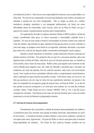 72



em relação de feedback. Deve haver uma reciprocidade de interesses, uma receptividade a ser
observada. No caso de um conquistador convencional ultrapassar esses limites, ele poderá ser
chamado à atenção por um outro freqüentador.         Mas se chegar ao ponto de a mulher,
sentindo-se ultrajada, manifestar o seu desagrado publicamente, ele ficará em sérias
dificuldades diante da coletividade, como ocorreu, certa vez na Praia do Pinho, em que o
agressor foi expulso vergonhosamente da praia, pelos freqüentadores.
         Os regulamentos de todos os espaços naturistas filiados à FBrN proíbem o estado de
ereção, considerando falta grave se estiver associada à obscenidade, podendo levar à
expulsão. No caso de uma ereção eventual é recomendado ao homem ocultar esse estado da
visão dos demais, seja entrando na água, deitando de barriga para baixo na areia, cobrindo-se
com uma canga, ou qualquer outra forma de se resguardar, sobretudo, desviando a sua mente
para outro foco, a fim de sair daquele estado, considerado constrangedor, nesses espaços.
         Quando a ereção inoportuna se manifesta, sempre poderemos detectar a presença de
atitudes mentais envolvidas. Nos primeiros dias em que fui a uma praia naturista, após estar
algumas horas na Praia do Pinho, onde havia cerca de trezentas pessoas nuas, eu, deitado na
areia sozinho, senti o início de uma ereção. Refleti, então, que naquele exato momento eu não
estava olhando para ninguém, mas, sim, tinha me distraído e permitido que o devaneio me
conduzisse até cenas do passado, fora do contexto naturista, onde tivera um envolvimento
sexual. Esse insight me levou a profundas reflexões sobre o comportamento sexual humano e
sobre a aplicação da regra naturista que proíbe a ereção. Celso Rossi conta, em seu livro, um
fato que aconteceu com ele, logo no início de suas experiências naturistas: ele passara o dia
todo em companhia de um pequeno grupo de pessoas nuas, na Praia do Pinho. E, ao fim do
dia, quando as pessoas começaram a se vestir para irem embora, ele viu uma das mulheres
vestindo a blusa, "tendo ficado um seio à mostra" (ROSSI, 1993, p. 18), o que lhe trouxe
sensações de excitação. Ocorrências como essas nos deixam perceber que a causa da ereção
inoportuna se reveste de fantasias e programações mentais.


6.7. Entrada de homens desacompanhados


         Normalmente não é permitida a entrada de homens desacompanhados de mulheres.
A justificativa para essa restrição está calcada na prática observada, especialmente no início
do movimento. A entrada de homens sozinhos obedece a uma estrita vigilância, variando de
um espaço para outro, ligeiramente. Na praia do Pinho se reserva uma parte para os homens
desacompanhados de mulheres.       Na Colina do Sol, aceita-se homens sozinhos até um
 